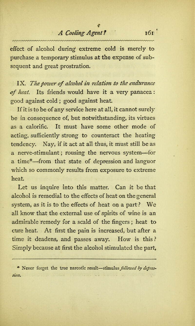 A Cooling Agent f effect of alcohol during extreme cold is merely to purchase a temporary stimulus at the expense of sub- sequent and great prostration. IX. The power of alcohol in relation to the endurance of heat. Its friends would have it a very panacea : good against cold ; good against heat. If it is to be of any service here at all, it cannot surely be in consequence of, but notwithstanding, its virtues as a calorific. It must have some other mode of acting, sufficiently strong to counteract the heating tendency. Nay, if it act at all thus, it must still be as a nerve-stimulant; rousing the nervous system—for a time*—from that state of depression and languor which so commonly results from exposure to extreme heat. Let us inquire into this matter. Can it be that alcohol is remedial to the effects of heat on the general system, as it is to the effects of heat on a part ? We all know that the external use of spirits of wine is an admirable remedy for a scald of the fingers ; heat to cure heat. At first the pain is increased, but after a time it deadens, and passes away. How is this} Simply because at first the alcohol stimulated the part, * Never forget the true narcotic result—stimulus followed by depras' fion.