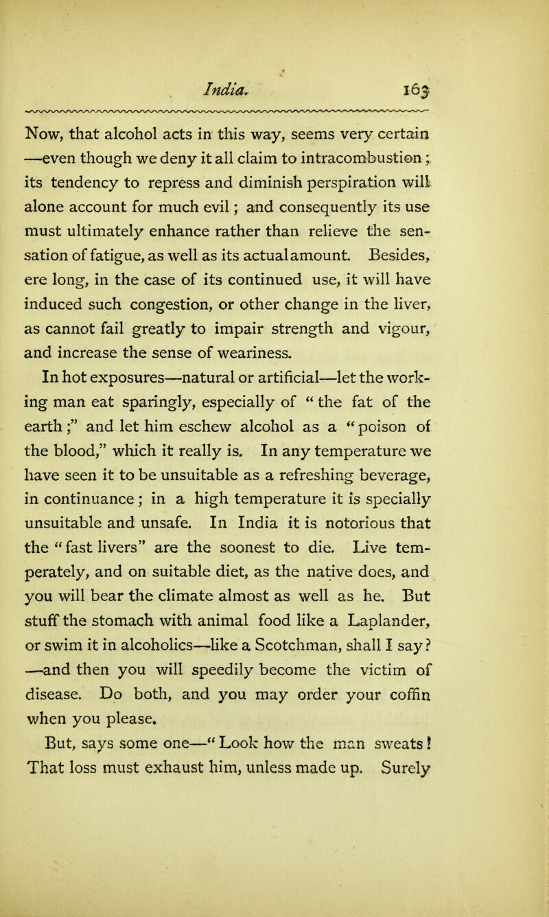 India. Now, that alcohol acts in this way, seems very certain —even though we deny it all claim to intracombustion; its tendency to repress and diminish perspiration will alone account for much evil; and consequently its use must ultimately enhance rather than relieve the sen- sation of fatigue, as well as its actual amount. Besides, ere long, in the case of its continued use, it will have induced such congestion, or other change in the Hver, as cannot fail greatly to impair strength and vigour, and increase the sense of weariness. In hot exposures—natural or artificial—let the work- ing man eat sparingly, especially of  the fat of the earthand let him eschew alcohol as a  poison of the blood, which it really is. In any temperature we have seen it to be unsuitable as a refreshing beverage, in continuance; in a high temperature it is specially unsuitable and unsafe. In India it is notorious that the fast livers are the soonest to die. Live tem- perately, and on suitable diet, as the native does, and you will bear the climate almost as well as he. But stuff the stomach with animal food Hke a Laplander, or swim it in alcoholics—^like a Scotchman, shall I say? —and then you will speedily become the victim of disease. Do both, and you may order your coffin when you please. But, says some one— Look how the man sweats! That loss must exhaust him, unless made up. Surely