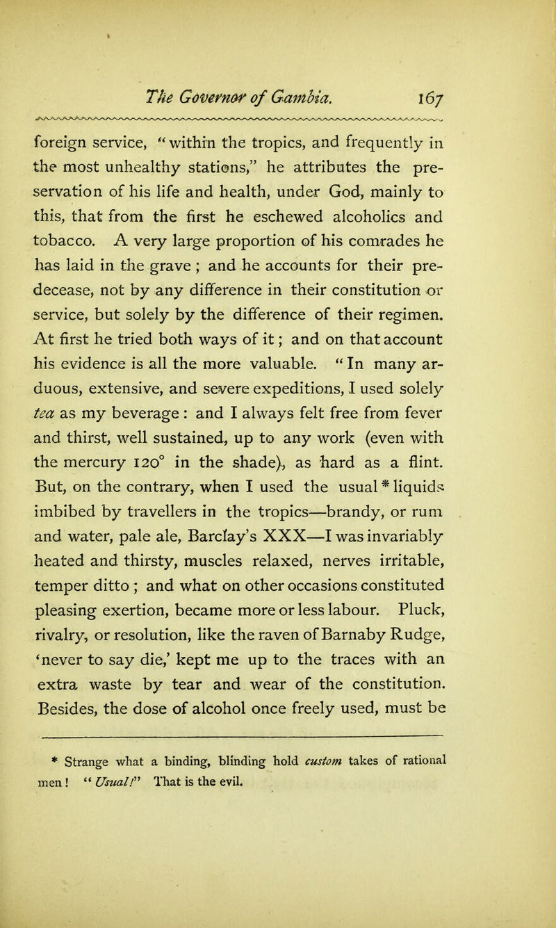 foreign service,  within the tropics, and frequently in the most unhealthy stations, he attributes the pre- servation of his Hfe and health, under God, mainly to this, that from the first he eschewed alcoholics and tobacco. A very large proportion of his comrades he has laid in the grave ; and he accounts for their pre- decease, not by any difference in their constitution or service, but solely by the difference of their regimen. At first he tried both ways of it; and on that account his evidence is all the more valuable.  In many ar- duous, extensive, and severe expeditions, I used solely tea as my beverage : and I always felt free from fever and thirst, well sustained, up to any work (even with the mercury 120° in the shade), as hard as a flint. But, on the contrary, when I used the usual * liquid?: imbibed by travellers in the tropics—brandy, or rum and water, pale ale, Barclay's XXX—I was invariably heated and thirsty, muscles relaxed, nerves irritable, temper ditto ; and what on other occasions constituted pleasing exertion, became more or less labour. Pluck, rivalry, or resolution, like the raven of Barnaby Rudge, * never to say die,' kept me up to the traces with an extra waste by tear and wear of the constitution. Besides, the dose of alcohol once freely used, must be * Strange what a binding, blinding hold custom takes of rational men ! '* UsualT That is the evil.