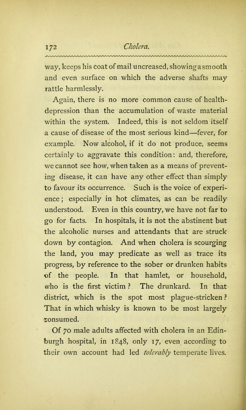 1/2 Cholera. way, keeps his coat of mail uncreased, showing a smooth and even surface on which the adverse shafts may rattle harmlessly. Again, there is no more common cause of health- depression than the accumulation of waste material within the system. Indeed, this is not seldom itself a cause of disease of the most serious kind—fever, for example. Now alcohol, if it do not produce, seems certainly to aggravate this condition: and, therefore, we cannot see how, when taken as a means of prevent- ing disease, it can have any other effect than simply to favour its occurrence. Such is the voice of experi- ence ; especially in hot climates, as can be readily understood. Even in this country, we have not far to go for facts. In hospitals, it is not the abstinent but the alcoholic nurses and attendants that are struck down by contagion. And when cholera is scourging the land, you may predicate as well as trace its progress, by reference to the sober or drunken habits of the people. In that hamlet, or household, who is the first victim } The drunkard. In that district, which is the spot most plague-stricken} That in which whisky is known to be most largely consumed. Of 70 male adults affected with cholera in an Edin- burgh hospital, in 1848, only 17, even according to their own account had led tolerably temperate lives.