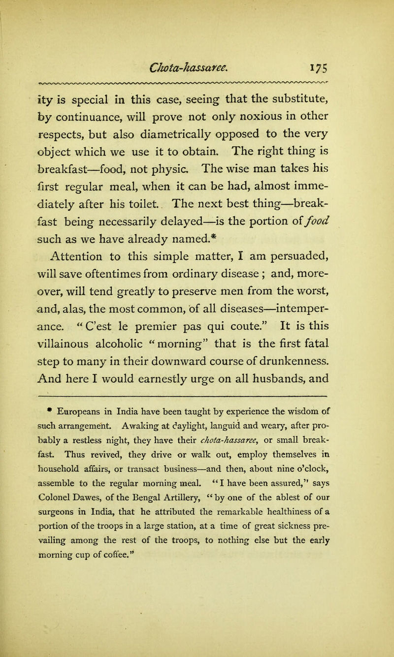 ity is special in this case, seeing that the substitute, by continuance, will prove not only noxious in other respects, but also diametrically opposed to the very object which we use it to obtain. The right thing is breakfast—food, not physic The wise man takes his first regular meal, when it can be had, almost imme- diately after his toilet. The next best thing—break- fast being necessarily delayed—is the portion of food such as we have already named.* Attention to this simple matter, I am persuaded, will save oftentimes from ordinary disease ; and, more- over, will tend greatly to preserve men from the worst, and, alas, the most common, of all diseases—intemper- ance.  C'est le premier pas qui coute. It is this villainous alcoholic  morning that is the first fatal step to many in their downward course of drunkenness. And here I would earnestly urge on all husbands, and • Europeans in India have been taught by experience the wisdom of such arrangement. Awaking at dayhght, languid and weary, after pro- bably a restless night, they have their chota-hassaree^ or small break- fast. Thus revived, they drive or walk out, employ themselves in household affairs, or transact business—and then, about nine o'clock, assemble to the regular morning meal.  I have been assured, says Colonel Dawes, of the Bengal Artillery,  by one of the ablest of our surgeons in India, that he attributed the remarkable healthiness of a portion of the troops in a large station, at a time of great sickness pre- vailing among the rest of the troops, to nothing else but the early morning cup of cofiee.