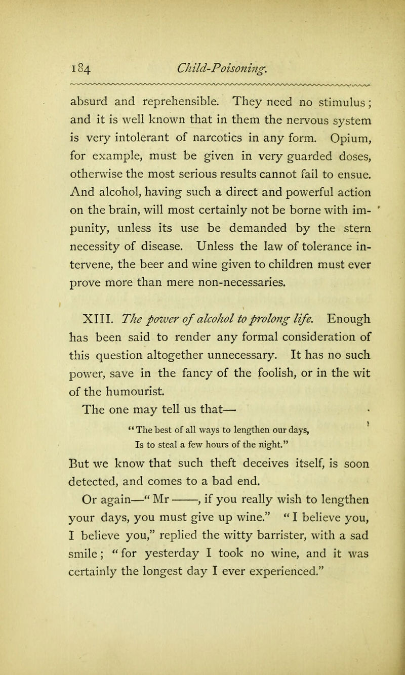 absurd and reprehensible. They need no stimulus; and it is well known that in them the nervous system is very intolerant of narcotics in any form. Opium, for example, must be given in very guarded doses, otherwise the most serious results cannot fail to ensue. And alcohol, having such a direct and powerful action on the brain, will most certainly not be borne with im- ' punity, unless its use be demanded by the stern necessity of disease. Unless the law of tolerance in- tervene, the beer and wine given to children must ever prove more than mere non-necessaries. XIII. The pozver of alcohol to prolong life. Enough has been said to render any formal consideration of this question altogether unnecessary. It has no such power, save in the fancy of the foolish, or in the wit of the humourist. The one may tell us that— '•The best of all ways to lengthen our days, Is to steal a few hours of the night. But we know that such theft deceives itself, is soon detected, and comes to a bad end. Or again— Mr , if you really wish to lengthen your days, you must give up wine.  I believe you, I believe you, replied the witty barrister, with a sad smile; for yesterday I took no wine, and it was certainly the longest day I ever experienced.