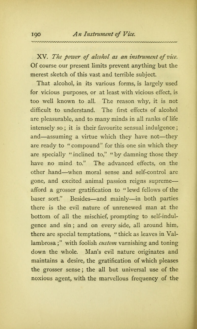 IQO An htstrument of Vice. XV. The power of alcohol as an instrument of vice. Of course our present limits prevent anything but the merest sketch of this vast and terrible subject That alcohol, in its various forms, is largely used for vicious purposes, or at least with vicious effect, is too well known to all. The reason why, it is not difficult to understand. The first effects of alcohol are pleasurable, and to many minds in all ranks of life intensely so ; it is their favourite sensual indulgence ; and—assuming a virtue which they have not—they are ready to compound for this one sin which they are specially  inclined to,  by damning those they have no mind to. The advanced effects, on the other hand—when moral sense and self-control are gone, and excited animal passion reigns supreme— afford a grosser gratification to  lewd fellows of the baser sort; Besides—and mainly—in both parties there is the evil nature of unrenewed man at the bottom of all the mischief, prompting to self-indul- gence and sin ; and on every side, all around him, there are special temptations,  thick as leaves in Val- lambrosa ; with foolish custom varnishing and toning down the whole. Man's evil nature originates and maintains a desire, the gratification of which pleases the grosser sense; the all but universal use of the noxious agent, with the marvellous frequency of the