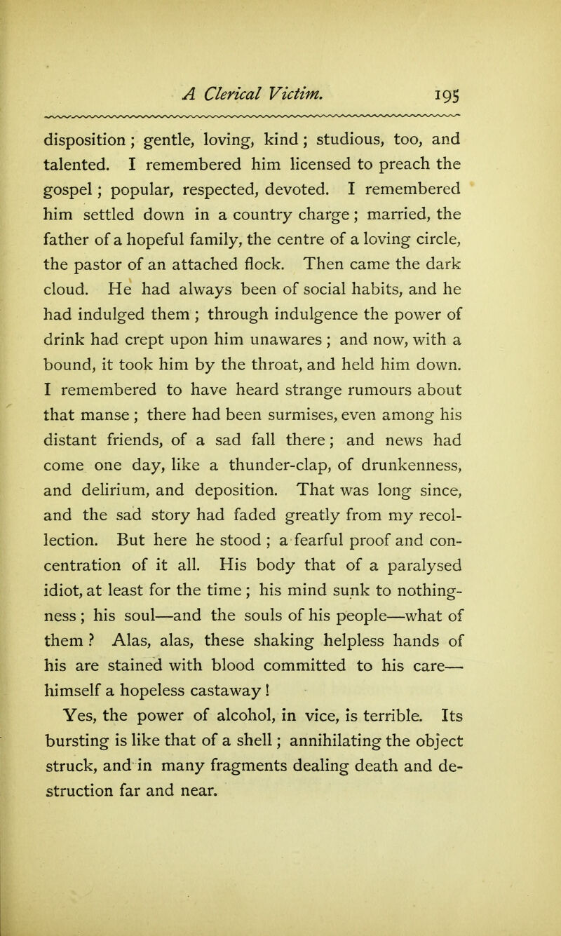 disposition; gentle, loving, kind; studious, too, and talented. I remembered him licensed to preach the gospel; popular, respected, devoted. I remembered him settled down in a country charge; married, the father of a hopeful family, the centre of a loving circle, the pastor of an attached flock. Then came the dark cloud. He had always been of social habits, and he had indulged them ; through indulgence the power of drink had crept upon him unawares ; and now, with a bound, it took him by the throat, and held him down. I remembered to have heard strange rumours about that manse ; there had been surmises, even among his distant friends, of a sad fall there; and news had come one day, like a thunder-clap, of drunkenness, and dehrium, and deposition. That was long since, and the sad story had faded greatly from my recol- lection. But here he stood ; a fearful proof and con- centration of it all. His body that of a paralysed idiot, at least for the time ; his mind sunk to nothing- ness ; his soul—and the souls of his people—what of them } Alas, alas, these shaking helpless hands of his are stained with blood committed to his care— himself a hopeless castaway ! Yes, the power of alcohol, in vice, is terrible. Its bursting is like that of a shell; annihilating the object struck, and in many fragments dealing death and de- struction far and near.