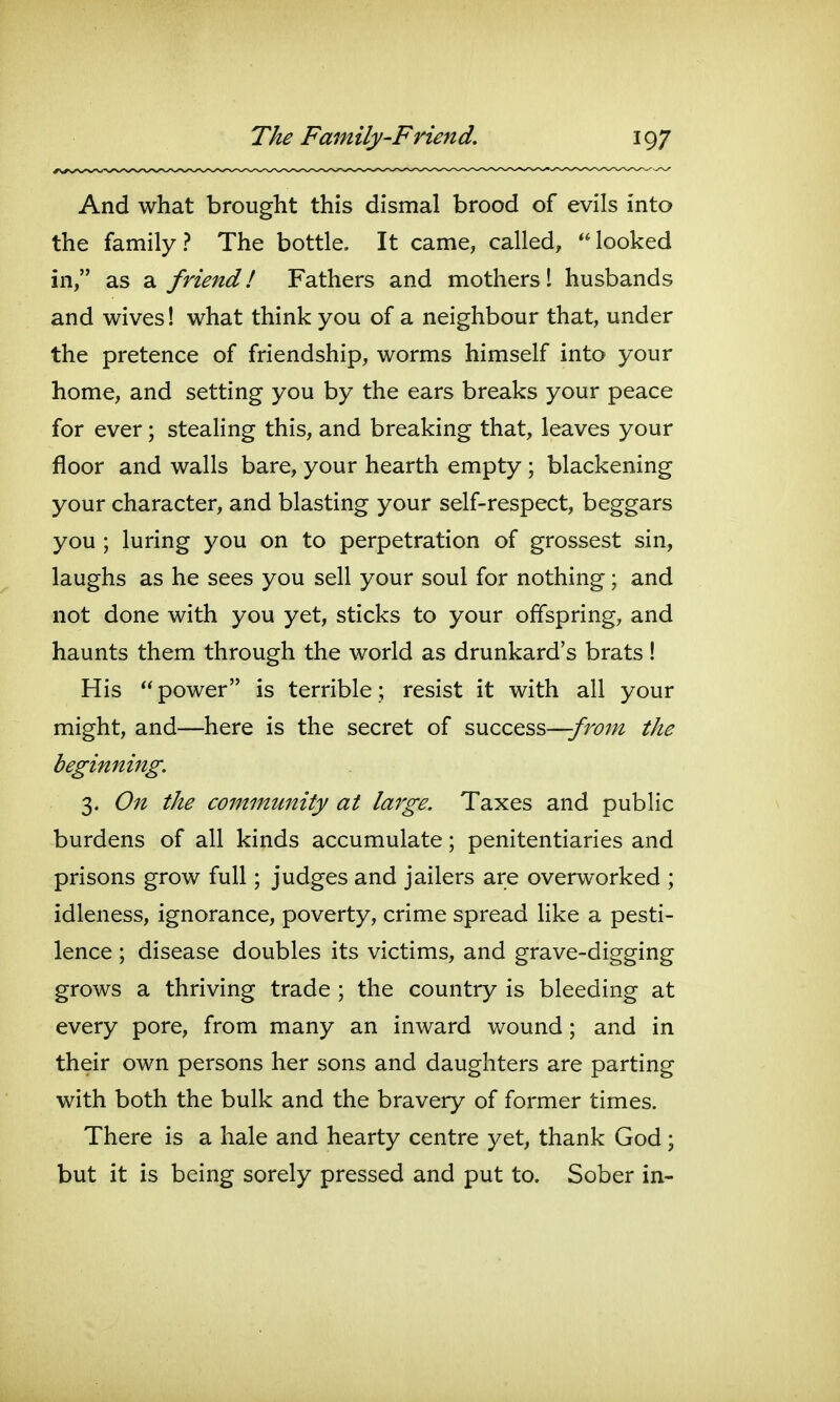 And what brought this dismal brood of evils into the family? The bottle. It came, called, looked in, as a friend! Fathers and mothers 1 husbands and wives! what think you of a neighbour that, under the pretence of friendship, worms himself into your home, and setting you by the ears breaks your peace for ever; stealing this, and breaking that, leaves your floor and walls bare, your hearth empty ; blackening your character, and blasting your self-respect, beggars you ; luring you on to perpetration of grossest sin, laughs as he sees you sell your soul for nothing; and not done with you yet, sticks to your offspring, and haunts them through the world as drunkard's brats! His power is terrible; resist it with all your might, and—here is the secret of swccQss—frojn the beginning. 3. On the community at large. Taxes and public burdens of all kinds accumulate; penitentiaries and prisons grow full; judges and jailers are overworked ; idleness, ignorance, poverty, crime spread like a pesti- lence ; disease doubles its victims, and grave-digging grows a thriving trade ; the country is bleeding at every pore, from many an inward v/ound; and in their own persons her sons and daughters are parting with both the bulk and the bravery of former times. There is a hale and hearty centre yet, thank God ; but it is being sorely pressed and put to. Sober in-