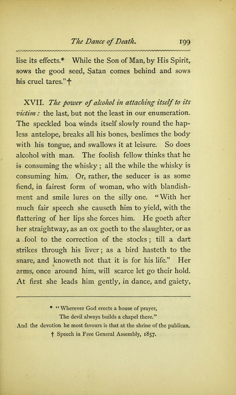 iise its effects.* While the Son of Man, by His Spirit, sows the good seed, Satan comes behind and sows his cruel tares. *! XVI1. The power of alcohol in attaching itself to its victim: the last, but not the least in our enumeration. The speckled boa winds itself slowly round the hap- less antelope, breaks all his bones, beslimes the body with his tongue, and swallows it at leisure. So does alcohol with man. The foolish fellow thinks that he is consuming the whisky ; all the while the whisky is consuming him. Or, rather, the seducer is as some fiend, in fairest form of woman, who with blandish- ment and smile lures on the silly one. With her much fair speech she causeth him to yield, with the flattering of her lips she forces him. He goeth after her straightway, as an ox goeth to the slaughter, or as a fool to the correction of the stocks ; till a dart strikes through his liver; as a bird .hasteth to the snare, and knoweth not that it is for his Hfe. Her arms, once around him, will scarce let go their hold. At first she leads him gently, in dance, and gaiety, *  Wherever God erects a house of prayer, The devil always builds a chapel there. And the devotion he most favours is that at the shrine of the publican, t Speech in Free General Assembly, 1857.