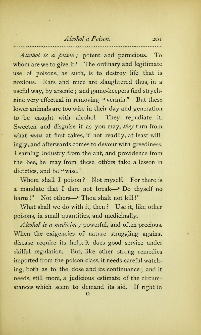 Alcohol is a poison; potent and pernicious. To whom are we to give it? The ordinary and legitimate use of poisons, as such, is to destroy Hfe that is noxious. Rats and mice are slaughtered thus, in a useful way, by arsenic ; and game-keepers find strych- nine very effectual in removing  vermin. But these lower animals are too wise in their day and generation to be caught With alcohol They repudiate it. Sweeten and disguise it as you may, they turn from v/hat man at first takes, if not readily, at least will- ingly, and afterwards comes to devour with greediness. Learning industry from the ant, and providence from the bee, he may from these others take a lesson in dietetics, and be wise, Whom shall I poison ? Not myself For there is a mandate that I dare not break— Do thyself no harm ! Not others— Thou shalt not kill! What shall we do with it, then Use it, Hke other poisons, in small quantities, and medicinally. Alcohol is a medicine; powerful, and often precious. When the exigencies of nature struggling against disease require its help, it does good service under skilful regulation. But, hke other strong remedies imported from the poison class, it needs careful watch- ing, both as to the dose and its continuance; and it needs, still more, a judicious estimate of the circum- stances which seem to demand its aid. If right in o