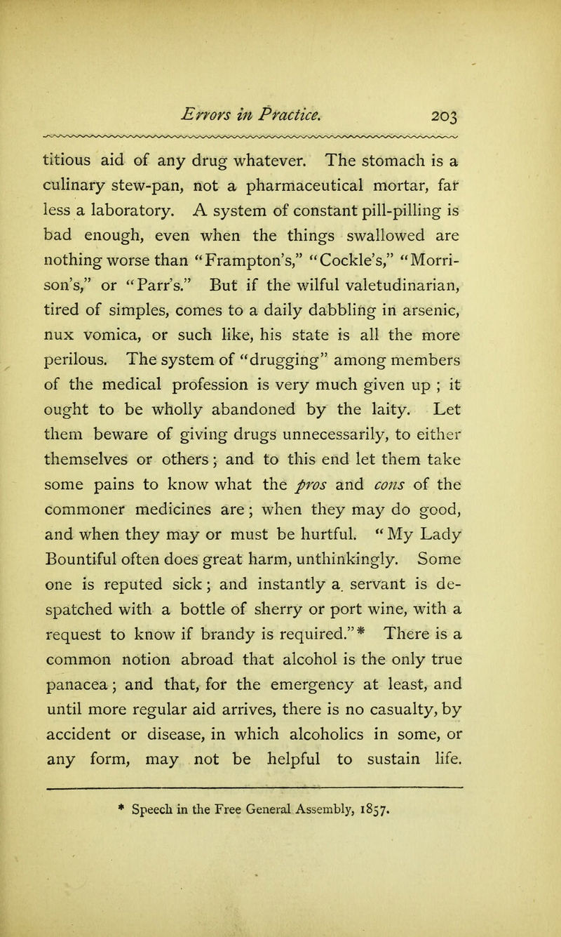 titious aid of any drug whatever. The stomach is a culinary stew-pan, not a pharmaceutical mortar, far less a laboratory. A system of constant pill-pilling is bad enough, even when the things swallowed are nothing worse than Frampton's, Cockle's, Morri- son's, or Parr's. But if the wilful valetudinarian, tired of simples, comes to a daily dabbling in arsenic, nux vomica, or such like, his state is all the more perilous. The system of drugging among members of the medical profession is very much given up ; it ought to be wholly abandoned by the laity. Let thern beware of giving drugs unnecessarily, to either themselves or others; and to this end let them take some pains to know what the pros and cons of the commoner medicines are; when they may do good, and when they may or must be hurtful.  My Lady Bountiful often does great harm, unthinkingly. Some one is reputed sick; and instantly a. servant is de- spatched with a bottle of sherry or port wine, with a request to know if brandy is required.* There is a common notion abroad that alcohol is the only true panacea; and that, for the emergency at least, and until more regular aid arrives, there is no casualty, by accident or disease, in which alcohoHcs in some, or any form, may not be helpful to sustain Hfe.