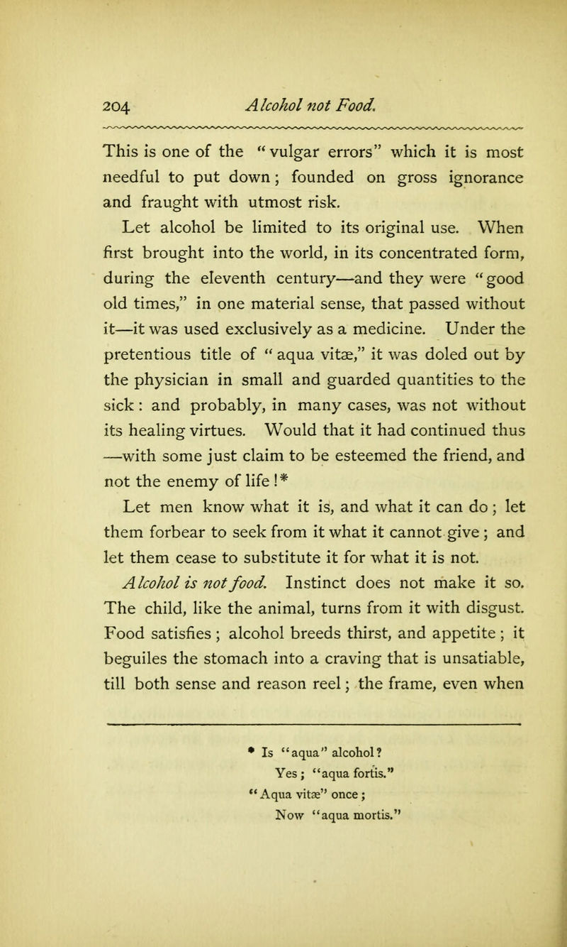 This is one of the vulgar errors which it is most needful to put down; founded on gross ignorance and fraught with utmost risk. Let alcohol be limited to its original use. When first brought into the world, in its concentrated form, during the eleventh century—and they were  good old times, in one material sense, that passed without it—it was used exclusively as a medicine. Under the pretentious title of  aqua vitae, it was doled out by the physician in small and guarded quantities to the sick: and probably, in many cases, was not without its heahng virtues. Would that it had continued thus ■—with some just claim to be esteemed the friend, and not the enemy of life !* Let men know what it is, and what it can do ; let them forbear to seek from it what it cannot give ; and let them cease to substitute it for what it is not. Alcohol is not food. Instinct does not make it so. The child, like the animal, turns from it with disgust Food satisfies ; alcohol breeds thirst, and appetite ; it beguiles the stomach into a craving that is unsatiable, till both sense and reason reel; the frame, even when • Is aqua alcohol? Yes; aqua fortis. ** Aqua vitae once; Now aqua mortis.