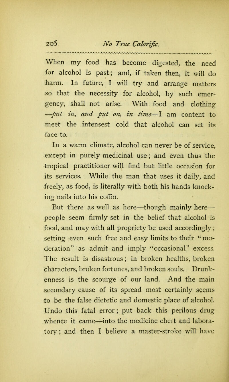 When my food has become digested, the need for alcohol is past; and, if taken then, it will do harm. In future, I will try and arrange matters so that the necessity for alcohol, by such emer- gency, shall not arise. With food and clothing —pttt iuy and put on^ in time—I am content to meet the intensest cold that alcohol can set its face to. In a warm climate, alcohol can never be of service, except in purely medicinal use; and even thus the tropical practitioner will find but little occasion for its services. While the man that uses it daily, and freely, as food, is literally with both his hands knock- ing nails into his coffin. But there as well as here—though mainly here— people seem firmly set in the belief that alcohol is food, and may with all propriety be used accordingly; setting even such free and easy limits to their  mo- deration as admit and imply occasional excess. The result is disastrous; in broken healths, broken characters, broken fortunes, and broken souls. Drunk- enness is the scourge of our land. And the main secondary cause of its spread most certainly seems to be the false dietetic and domestic place of alcohol. Undo this fatal error; put back this perilous drug whence it came—into the medicine che^t and labora- tory ; and then I believe a master-stroke will have