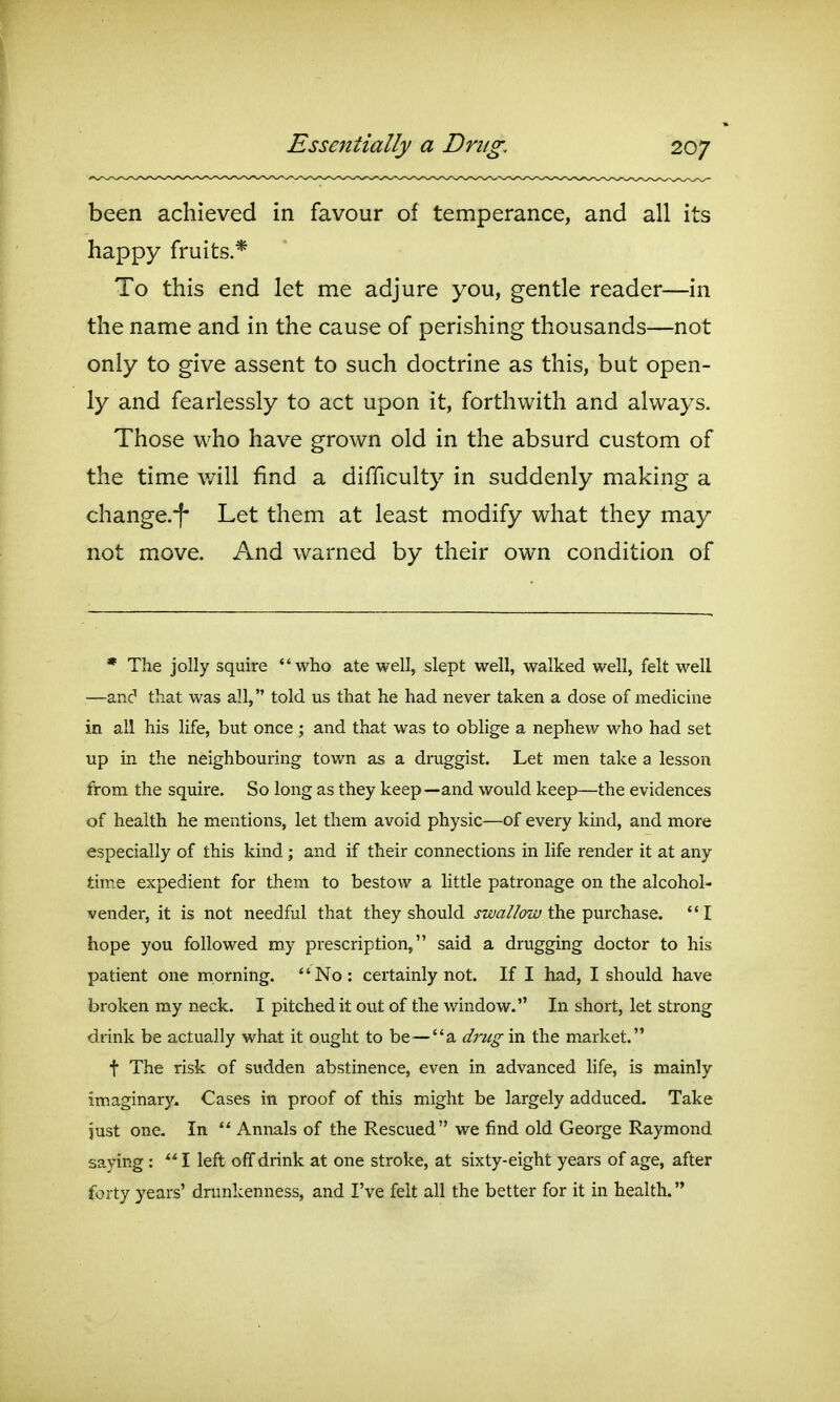 been achieved in favour of temperance, and all its happy fruits.* To this end let me adjure you, gentle reader—in the name and in the cause of perishing thousands—not only to give assent to such doctrine as this, but open- ly and fearlessly to act upon it, forthwith and always. Those who have grown old in the absurd custom of the time will find a difficulty in suddenly making a change.'f' Let them at least modify what they may not move. And warned by their own condition of * The jolly squire who ate well, slept well, walked well, felt well —and that was all, told us that he had never taken a dose of medicine in all his life, but once ; and that was to oblige a nephew who had set up in the neighbouring town as a druggist. Let men take a lesson from the squire. So long as they keep—and would keep—the evidences of health he mentions, let them avoid physic—of every kind, and more especially of this kind; and if their connections in life render it at any time expedient for them to bestow a little patronage on the alcohol- vender, it is not needful that they should the purchase. I hope you followed my prescription, said a drugging doctor to his patient one morning. No: certainly not. If I had, I should have broken my neck. I pitched it ovit of the window. In short, let strong drink be actually what it ought to be—a drug in the market. t The risk of sudden abstinence, even in advanced life, is mainly imaginary. Cases in proof of this might be largely adduced. Take just one. In  Annals of the Rescued we find old George Raymond saying : **I left off drink at one stroke, at sixty-eight years of age, after forty years' drunkenness, and I've felt all the better for it in health.