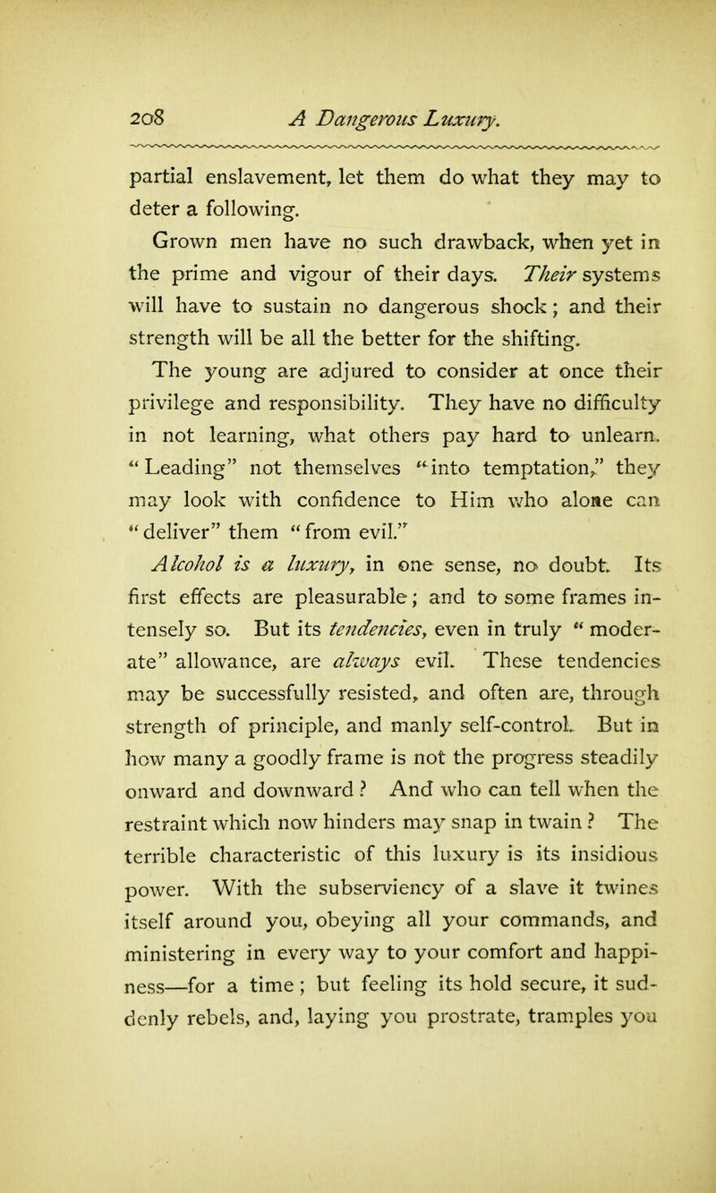 partial enslavement, let them do what they may to deter a following. Grown men have no such drawback, when yet \vl the prime and vigour of their days. systems will have to sustain no dangerous shock; and their strength will be all the better for the shifting. The young are adjured to consider at once their privilege and responsibility. They have no difficulty in not learning, what others pay hard to unlearn. Leading not themselves ^'^into temptation/' they may look with confidence to Him v/ho alone can ^' deliver them  from evil.' Alcohol is a liLxuryy in one sense, no doubt Its first effects are pleasurable; and to some frames in- tensely so. But its tendencies, even in truly  moder- ate allowance, are ahvays eviL These tendencies may be successfully resisted,, and often are, through strength of principle, and manly self-control. But in how many a goodly frame is not the progress steadily onward and downward And who can tell when the restraint which now hinders may snap in twain ? The terrible characteristic of this luxury is its insidious power. With the subserviency of a slave it twines itself around you, obeying all your commands, and ministering in every way to your comfort and happi- ness—for a time ; but feeling its hold secure, it sud- denly rebels, and, laying you prostrate, tramples you