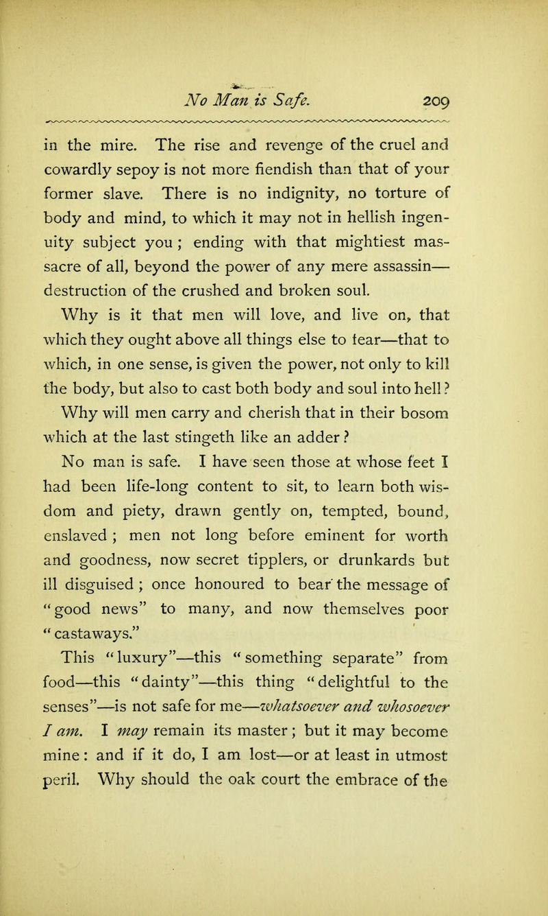 in the mire. The rise and revenge of the cruel and cowardly sepoy is not more fiendish than that of your former slave. There is no indignity, no torture of body and mind, to which it may not in hellish ingen- uity subject you ; ending with that mightiest mas- sacre of all, beyond the power of any mere assassin— destruction of the crushed and broken soul. Why is it that men will love, and live on, that which they ought above all things else to tear—that to v/hich, in one sense, is given the power, not only to kill the body, but also to cast both body and soul into hell ? Why will men carry and cherish that in their bosom which at the last stingeth like an adder} No man is safe. I have seen those at whose feet I had been Hfe-long content to sit, to learn both wis- dom and piety, drawn gently on, tempted, bound, enslaved ; men not long before eminent for worth and goodness, now secret tipplers, or drunkards but ill disguised ; once honoured to bear' the message of good news to many, and now themselves poor  castaways. This luxury—this something separate from food—this dainty—this thing delightful to the senses—is not safe for me—whatsoever and whosoever I am. I may remain its master ; but it may become mine: and if it do, I am lost—or at least in utmost peril. Why should the oak court the embrace of the