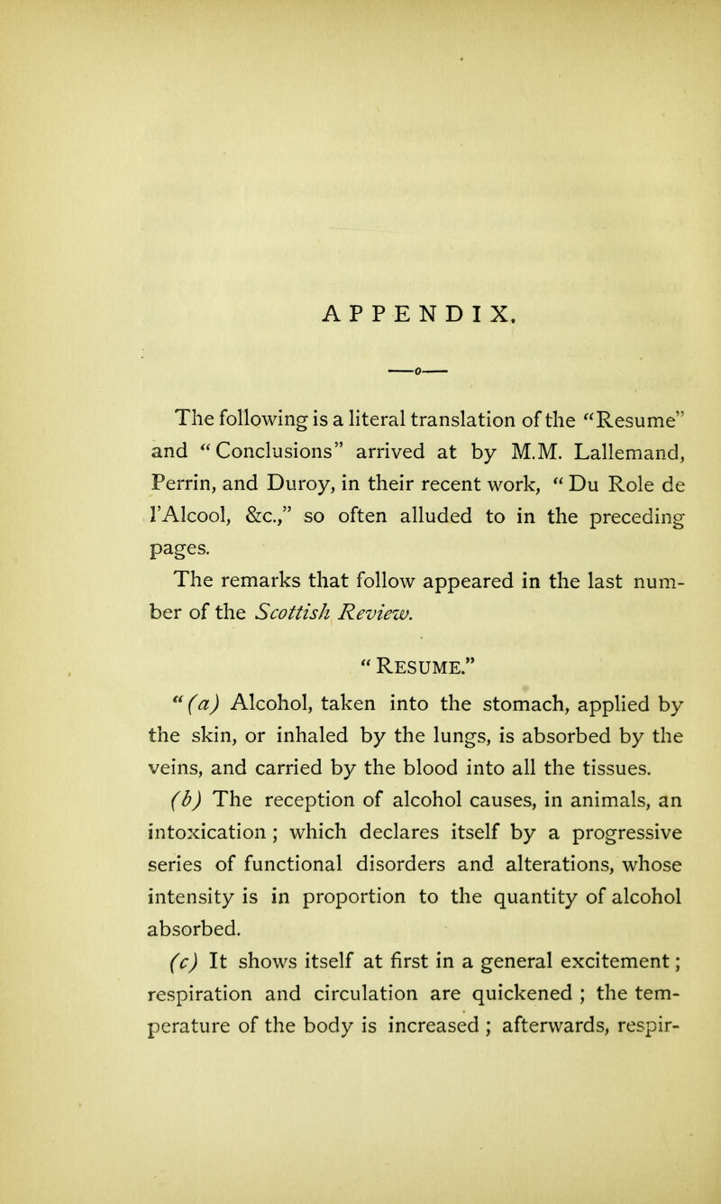 APPENDIX, The following is a literal translation of the Resume and Conclusions arrived at by M.M. Lallemand, Ferrin, and Duroy, in their recent work,  Du Role de I'Alcool, &c., so often alluded to in the preceding pages. The remarks that follow appeared in the last num- ber of the Scottish Review.  Resume.  (a) Alcohol, taken into the stomach, applied by the skin, or inhaled by the lungs, is absorbed by the veins, and carried by the blood into all the tissues. (b) The reception of alcohol causes, in animals, an intoxication ; which declares itself by a progressive series of functional disorders and alterations, whose intensity is in proportion to the quantity of alcohol absorbed. (c) It shows itself at first in a general excitement; respiration and circulation are quickened ; the tem- perature of the body is increased ; afterwards, respir-