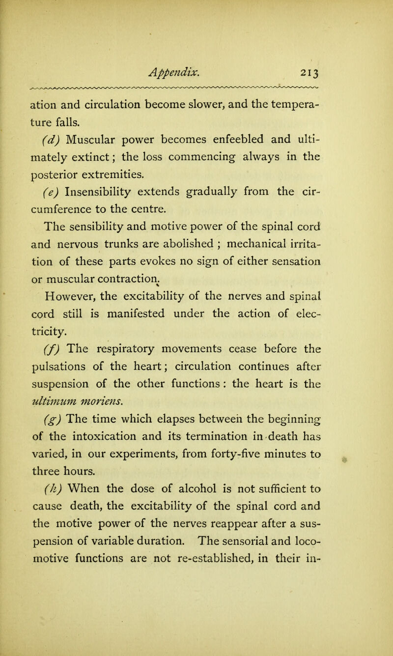 ation and circulation become slower, and the tempera- ture falls. (d) Muscular power becomes enfeebled and ulti- mately extinct; the loss commencing always in the posterior extremities. (e) Insensibility extends gradually from the cir- cumference to the centre. The sensibiHty and motive power of the spinal cord and nervous trunks are abolished ; mechanical irrita- tion of these parts evokes no sign of either sensation or muscular contraction. However, the excitability of the nerves and spinal cord still is manifested under the action of elec- tricity. (f) The respiratory movements cease before the pulsations of the heart; circulation continues after suspension of the other functions: the heart is the ultimum moriens. (g) The time which elapses between the beginning of the intoxication and its termination in death has varied, in our experiments, from forty-five minutes to three hours. (h) When the dose of alcohol is not sufficient to cause death, the excitability of the spinal cord and the motive power of the nerves reappear after a sus- pension of variable duration. The sensorial and loco- motive functions are not re-established, in their in-