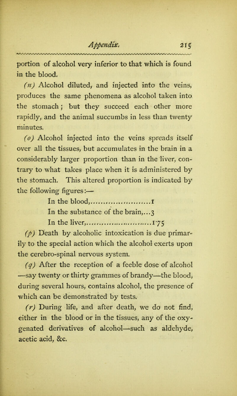 portion of alcohol very inferior to that which is found in the blood, (n) Alcohol diluted, and injected into the veins, produces the same phenomena as alcohol taken into the stomach; but they succeed each other more rapidly, and the animal succumbs in less than twenty minutes, (o) Alcohol injected into the veins spreads itself over all the tissues^ but accumulates in the brain in a considerably larger proportion than in the liver^ con- trary to what takes place when it is administered by the stomach. This altered proportion is indicated by the following figures In the blood,. t In the substance of the brain,. ..3 In the liver...... ............175 (p) Death by alcoholic intoxication is due primar- ily to the special action which the alcohol exerts upon the cerebro-spinal nervous system. (q) After the reception of a feeble dose of alcohol —say twenty or thirty grammes of brandy—-the blood, during several hours, contains alcohol, the presence of which can be demonstrated by tests. (r) During Hfe, and after death, we do not find, either in the blood or in the tissues, any of the oxy- genated derivatives of alcohol—such as aldehyde, acetic acid, &c.