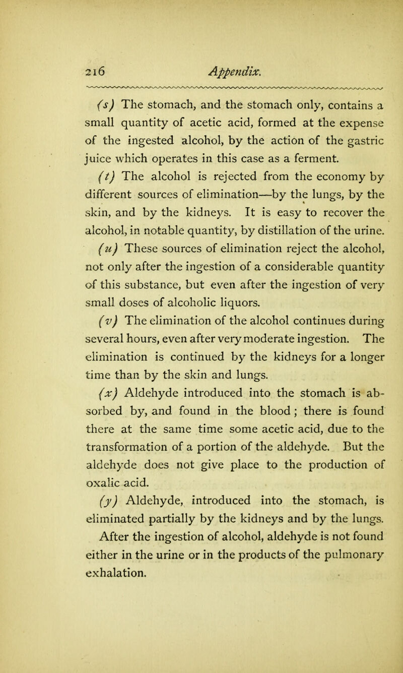 (s) The stomach, and the stomach only, contains a small quantity of acetic acid, formed at the expense of the ingested alcohol, by the action of the gastric juice which operates in this case as a ferment. (t) The alcohol is rejected from the economy by different sources of elimination—by the lungs, by the skin, and by the kidneys. It is easy to recover the alcohol, in notable quantity, by distillation of the urine. (u) These sources of ehmination reject the alcohol, not only after the ingestion of a considerable quantity of this substance, but even after the ingestion of very small doses of alcoholic liquors. (v) The ehmination of the alcohol continues during several hours, even after very moderate ingestion. The ehmination is continued by the kidneys for a longer time than by the skin and lungs. (x) Aldehyde introduced into the stomach is ab- sorbed by, and found in the blood; there is found there at the same time some acetic acid, due to the transformation of a portion of the aldehyde. But the aldehyde does not give place to the production of oxalic acid. (y) Aldehyde, introduced into the stomach, is eliminated partially by the kidneys and by the lungs. After the ingestion of alcohol, aldehyde is not found either in the urine or in the products of the pulmonary exhalation.