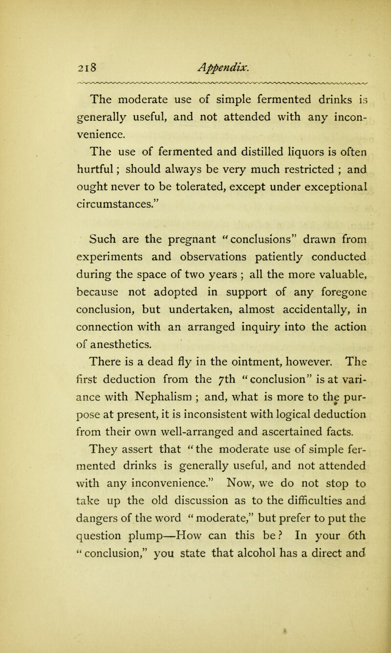 The moderate use of simple fermented drinks is generally useful, and not attended with any incon- venience. The use of fermented and distilled liquors is often hurtful; should always be very much restricted ; and ought never to be tolerated, except under exceptional circumstances. Such are the pregnant conclusions drawn from experiments and observations patiently conducted during the space of two years ; all the more valuable, because not adopted in support of any foregone conclusion, but undertaken, almost accidentally, in connection with an arranged inquiry into the action of anesthetics. There is a dead fly in the ointment, however. The first deduction from the 7th  conclusion is at vari- ance with Nephalism ; and, what is more to the pur- pose at present, it is inconsistent with logical deduction from their own well-arranged and ascertained facts. They assert that  the moderate use of simple fer- mented drinks is generally useful, and not attended with any inconvenience. Now, we do not stop to take up the old discussion as to the difficulties and dangers of the word  moderate, but prefer to put the question plump—How can this be} In your 6th  conclusion, you state that alcohol has a direct and