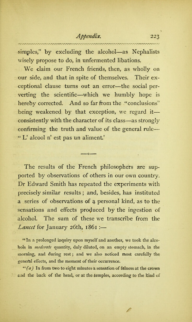 simples, by excluding the alcohol—as Nephalists wisely propose to do, in unfermented libations. We claim our French friends, then, as wholly on our side, and that in spite of themselves. Their ex- ceptional clause turns out an error—the social per- verting the scientific—which we humbly hope is hereby corrected. And so far from the conclusions being weakened by that exception, we regard it— consistently with the character of its class—as strongly confirming the truth and value of the general rule—-  L' alcool n' est pas un aliment' The results of the French philosophers are sup- ported by observations of others in our own country. Dr Edward Smith has repeated the experiments with precisely similar results ; and, besides, has instituted a series of observations of 4 personal kind, as to the sensations and effects produced by the ingestion of alcohol. The sum of these we transcribe from the Lancet for January 26th, 1861 :— ** In a prolonged inquiry upon myself and another, we took the alco- hols in moderate quantity, duly diluted, on an empty stomach, in the morning, and during rest; and we also noticed most carefully the genei*al effects, and the moment of their occurrence. (a) In from two to eight minutes a sensation of fitlness at the crown Gild the back of the head, or at the .temples, according to the kind of