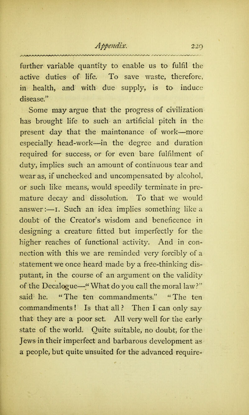 further variable quantity to enable us to fulfil the active duties of life. To save waste, therefore, in health, and with due supply, is to induce disease. Some may argue that the progress of civilization has brought life to such an artificial pitch in the present day that the maintenance of work—more especially head-work—in the degree and duration required for success, or for even bare fulfilment of duty, implies such an amount of continuous tear and wear as, if unchecked and uncompensated by alcohol, or such like means, would speedily terminate in pre- mature decay and dissolution. To that we v/ould answer:—i. Such an idea implies something like a doubt of the Creator's wisdom and beneficence in designing a creature fitted but imperfectly for the higher reaches of functional activity. And in con- nection with this we are reminded very forcibly of a statement we once heard made by a free-thinking dis- putant, in the course of an argument on the validity of the Decalogue— What do you call the moral law? said he. The ten commandments. The ten commandments ! Is that all} Then I can only say that they are a poor set. All very well for the early state of the world. Quite suitable, no doubt, for the Jews in their imperfect and barbarous development as a people, but quite unsuited for the advanced require-