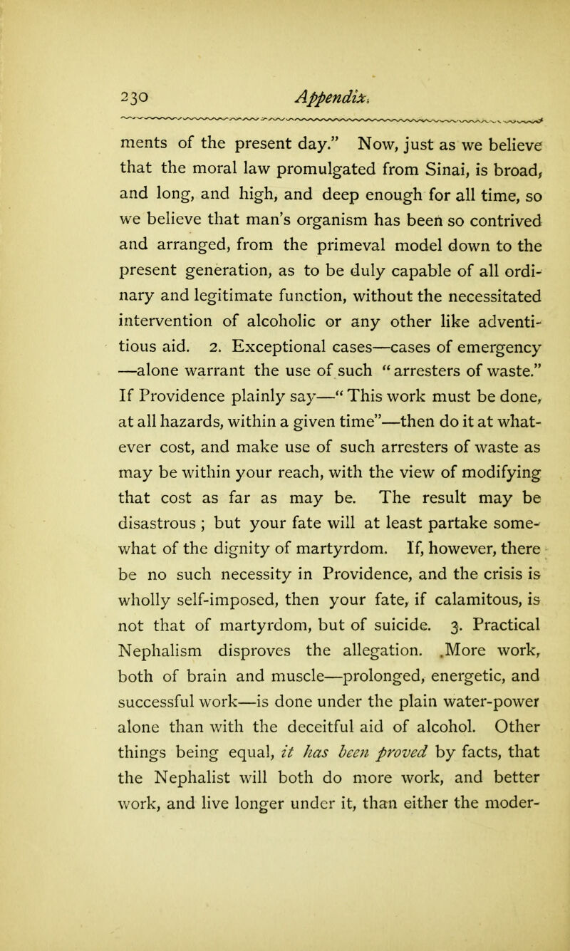 merits of the present day. Now, just as we believe that the moral law promulgated from Sinai, is broad, and long, and high, and deep enough for all time, so we believe that man's organism has been so contrived and arranged, from the primeval model down to the present generation, as to be duly capable of all ordi- nary and legitimate function, without the necessitated intervention of alcoholic or any other Hke adventi- tious aid. 2. Exceptional cases—cases of emergency —alone warrant the use of such  arresters of waste. If Providence plainly say— This work must be done, at all hazards, within a given time—then do it at what- ever cost, and make use of such arresters of waste as may be within your reach, with the view of modifying that cost as far as may be. The result may be disastrous ; but your fate will at least partake some- what of the dignity of martyrdom. If, however, there be no such necessity in Providence, and the crisis is wholly self-imposed, then your fate, if calamitous, is not that of martyrdom, but of suicide. 3. Practical Nephalism disproves the allegation. .More work, both of brain and muscle—prolonged, energetic, and successful work—is done under the plain water-power alone than with the deceitful aid of alcohol. Other things being equal, it has been proved by facts, that the Nephalist will both do more work, and better work, and live longer under it, than either the moder-