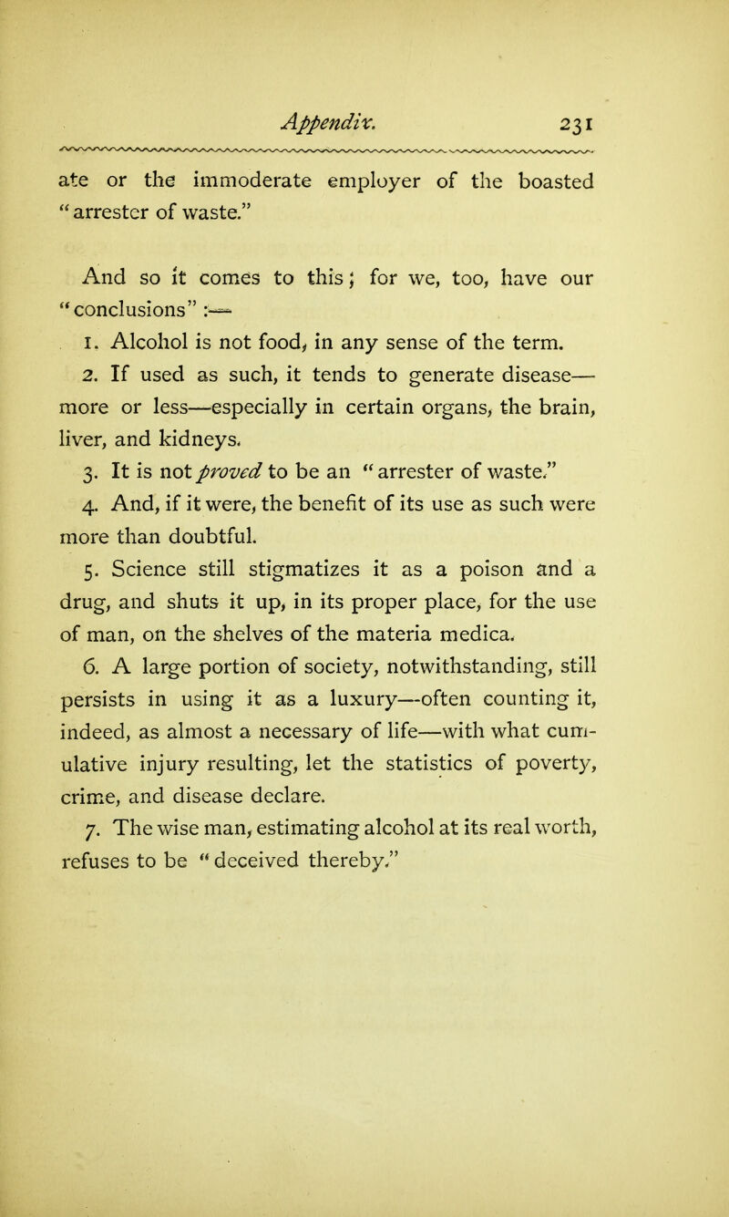 ate or the immoderate employer of the boasted  arrester of waste. And so it comes to this; for we, too, have our conclusions 1. Alcohol is not food, in any sense of the term. 2. If used as such, it tends to generate disease— more or less—especially in certain organs, the brain, liver, and kidneys. 3. It is not proved to be an arrester of waste. 4. And, if it were, the benefit of its use as such were more than doubtful. 5. Science still stigmatizes it as a poison and a drug, and shuts it up, in its proper place, for the use of man, on the shelves of the materia medica. 6. A large portion of society, notwithstanding, still persists in using it as a luxury—often counting it, indeed, as almost a necessary of life—with what cum- ulative injury resulting, let the statistics of poverty, crime, and disease declare. 7. The wise man, estimating alcohol at its real worth, refuses to be  deceived thereby.