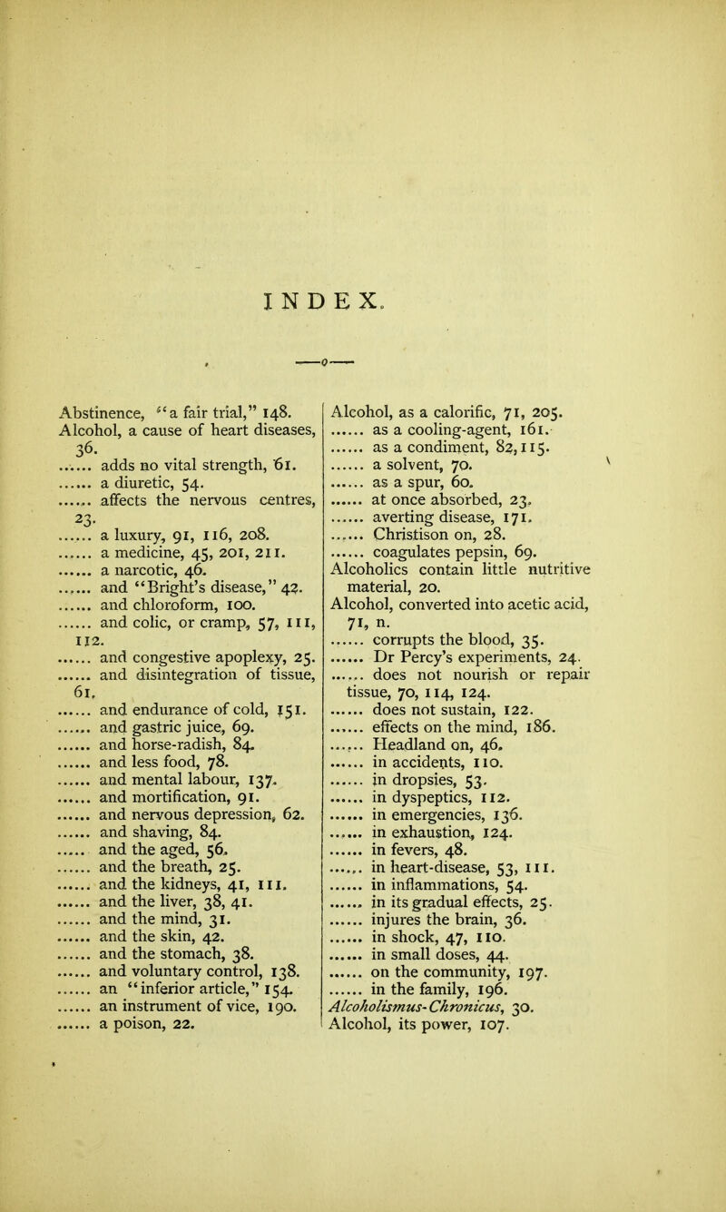 INDEX. Abstinence, 'a fair trial, 148. Alcohol, a cause of heart diseases, 36. ...... adds no vital strength, 61. a diuretic, 54. affects the nervous centres, 23- ...... a luxury, 91, 116, 208. a medicine, 45, 201, 211. a narcotic, 46. ...... and *'Bright's disease, 43. and chloroform, 100. and colic, or cramp, 57, ill, 112. and congestive apoplexy, 25. and disintegration of tissue, 61, and endurance of cold, 151. ...... and gastric juice, 69. and horse-radish, 84. and less food, 78. and mental labour, 137. and mortification, 91. and nervous depression, 62. and shaving, 84. ..... and the aged, 56. and the breath, 25. and the kidneys, 41, iii. and the liver, 38, 41. and the mind, 31. and the skin, 42. and the stomach, 38. and voluntary control, 138. ...... an inferior article, 154. an instrument of vice, 190. a poison, 22. Alcohol, as a calorific, 71, 205. as a cooling-agent, 161. as a condiment, 82,115. a solvent, 70. as a spur, 60. at once absorbed, 23, averting disease, 171. ...... Christison on, 28. coagulates pepsin, 69. Alcoholics contain little nutritive material, 20. Alcohol, converted into acetic acid, 71, n. corrupts the blood, 35. Dr Percy's experiments, 24. ...... does not nourish or repair tissue, 70, 114, 124. does not sustain, 122. effects on the mind, 186. ...... Pleadland on, 46. in accidents, 110. jn dropsies, 53. in dyspeptics, 112. in emergencies, 136. ...... in exhaustion, 124. in fevers, 48. ...... in heart-disease, 53, iii. in inflammations, 54. in its gradual effects, 25. injures the brain, 36. in shock, 47, i lo. in small doses, 44. on the community, 197. in the family, 196. Alcoholismus- Chronicus, 30. Alcohol, its power, 107.