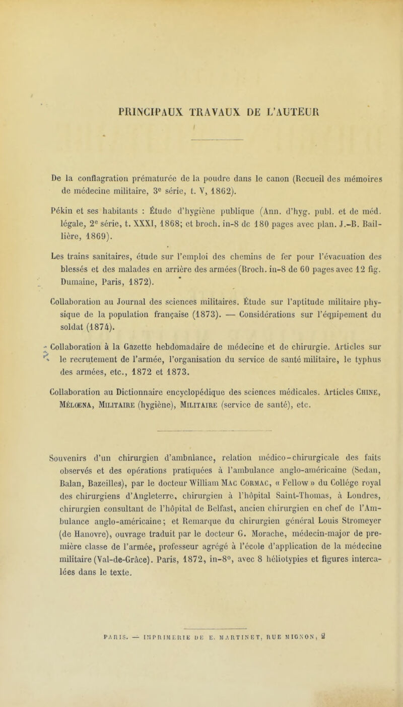PRINCIPAUX TRAVAUX DE L'AUTEUR De la conflagration prématurée de la poudre dans le canon (Recueil des mémoires de médecine militaire, série, t. V, 1862). Pékin et ses habitants : Étude d'hygiène publique (Ann. d'hyg. publ. et de méd. légale, 2e série, t. XXXI, 1868; et broch. in-8 de 180 pages avec plan. J.-B. Bail- lière, 1869). Les trains sanitaires, étude sur l'emploi des chemins de fer pour l'évacuation des blessés et des malades en arrière des armées (Broch. in-8 de 60 pages avec 12 fig. Dumaine, Paris, 1872). Collaboration au Journal des sciences militaires. Étude sur l'aptitude militaire phy- sique de la population française (1873). — Considérations sur l'éqpipement du soldat (1874). Collaboration à la Gazette hebdomadaire de médecine et de chirurgie. Articles sur le recrutement de l'armée, l'organisation du service de santé militaire, le typhus des armées, etc., 1872 et 1873. Collaboration au Dictionnaire encyclopédique des sciences médicales. Articles Chine, Méloena, Militaire (hygiène), Militaire (service de santé), etc. Souvenirs d'un chirurgien d'ambnlance, relation médico-chirurgicale des faits observés et des opérations pratiquées à l'ambulance anglo-américaine (Sedan, Balan, Bazcilles), par le docteur William Mac Cormac, « Fellow » du Collège royal des chirurgiens d'Angleterre, chirurgien à l'hôpital Saint-Thomas, à Londres, chirurgien consultant de l'hôpital de Belfast, ancien cliirurgien en chef de l'Am- bulance anglo-américaine; et Remarque du chirurgien général Louis Stromeyer (de Hanovre), ouvrage traduit par le docteur G. Morache, médecin-major de pre- mière classe de l'armée, professeur agrégé à l'école d'application de la médecine militaire (Val-de-Gràce). Paris, 1872, in-S, avec 8 hèliotypies et figures interca- lées dans le texte. PARIS. — iripniMKiuE ui; k. m.\i\tinet, rue mignon, S