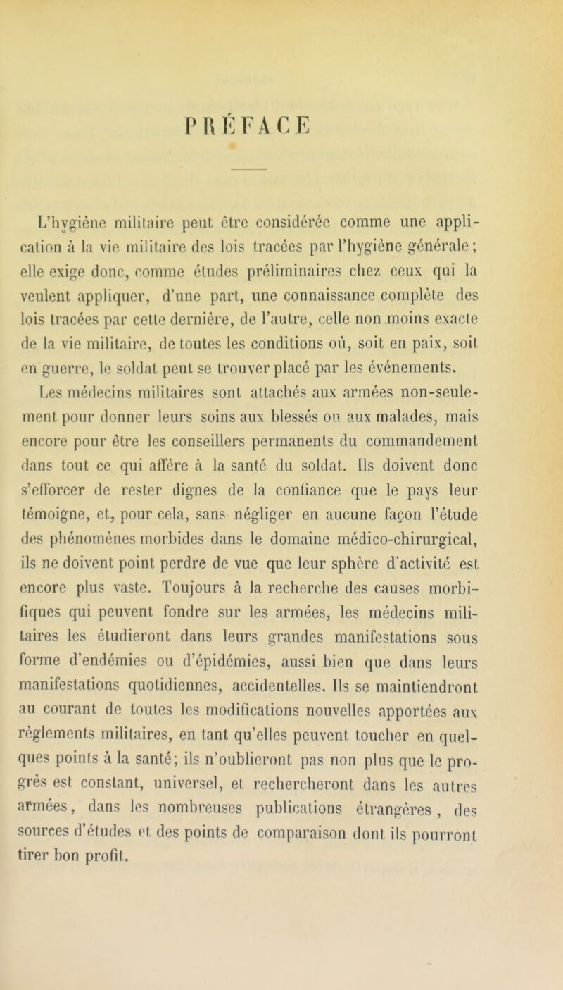 PRI^FACE L'hygiène militaire peut être consitléréo comme une appli- cation à la vie militaire des lois tracées par l'hygiène générale; elle exige donc, comme études préliminaires chez ceux qui la veulent appliquer, d'une part, une connaissance complète des lois tracées par cette dernière, de l'autre, celle non moins exacte de la vie militaire, de toutes les conditions où, soit en paix, soit en guerre, le soldat peut se trouver placé par les événements. Les médecins militaires sont attachés aux armées non-seule- ment pour donner leurs soins aux hlessés ou aux malades, mais encore pour être les conseillers permanents du commandement dans tout ce qui affère à la santé du soldat. Ils doivent donc s'efforcer de rester dignes de la confiance que le pays leur témoigne, et, pour cela, sans négliger en aucune façon l'étude des phénomènes morbides dans le domaine médico-chirurgical, ils ne doivent point perdre de vue que leur sphère d'activité est encore plus vaste. Toujours à la recherche des causes morbi- fiques qui peuvent fondre sur les armées, les médecins mili- taires les étudieront dans leurs grandes manifestations sous forme d'endémies ou d'épidémies, aussi bien que dans leurs manifestations quotidiennes, accidentelles. Ils se maintiendront au courant de toutes les modifications nouvelles apportées aux règlements mihlaires, en tant qu'elles peuvent toucher en quel- ques points à la santé; ils n'oublieront pas non plus que le pro- grès est constant, universel, et rechercheront dans les autres armées, dans les nombreuses publications étrangères, des sources d'études et des points de comparaison dont ils pourront tirer bon profit.