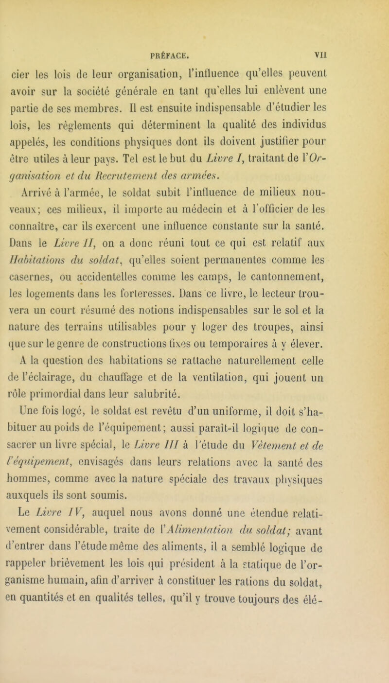 cier les lois de leur organisation, l'inlluence qu'elles peuvent avoir sur la société générale en tant qu'elles lui enlèvent une partie de ses membres. Il est ensuite indispensable d'étudier les lois, les règlements qui déterminent la qualité des individus appelés, les conditions physiques dont ils doivent justifier pour être utiles à leur pays. Tel est le but du Lwre /, traitant de VOr- fjanisation et du Recrutement des années. Arrivé à l'armée, le soldat subit l'inlluence de milieux nou- veaux; ces milieux, il importe au médecin et à l'officier de les connaître, car ils exercent une inlluence constante sur la santé. Dans le Livre II, on a donc réuni tout ce qui est relatif aux II(d)itations du soldat^ qu'elles soient permanentes comme les casernes, ou accidentelles comme les camps, le cantonnement, les logements dans les forteresses. Dans ce livre, le lecteur trou- vera un court résumé des notions indispensables sur le sol et la nature des terrains utilisables pour y loger des troupes, ainsi ([uc sur le genre de constructions fixes ou temporaires à y élever. A la question des habitations se rattache naturellement celle de l'éclairage, du cliauiïage et de la ventilation, qui jouent un rôle primordial dans leur salubrité. Une fois logé, le soldat est revêtu d'un uniforme, il doit s'ha- bituer au poids de l'équipement; aussi parait-il logique de con- sacrer un livre spécial, le Livre IJI à l'élude du Vêtement et de téquipement, envisagés dans leurs relations avec la santé des hommes, comme avec la nature spéciale des travaux physiques auxquels ils sont soumis. Le Liere IV, auquel nous avons donné une étendue relati- vement considérable, traite de Y Alimentation du soldat; avant d'entrer dans l'étude même des aliments, il a semblé logique de rappeler brièvement les lois qui président à la natiquo de l'or- ganisme humain, afin d'arriver à constituer les rations du soldat, en quantités et en qualités telles, qu'il y trouve toujours des élé-