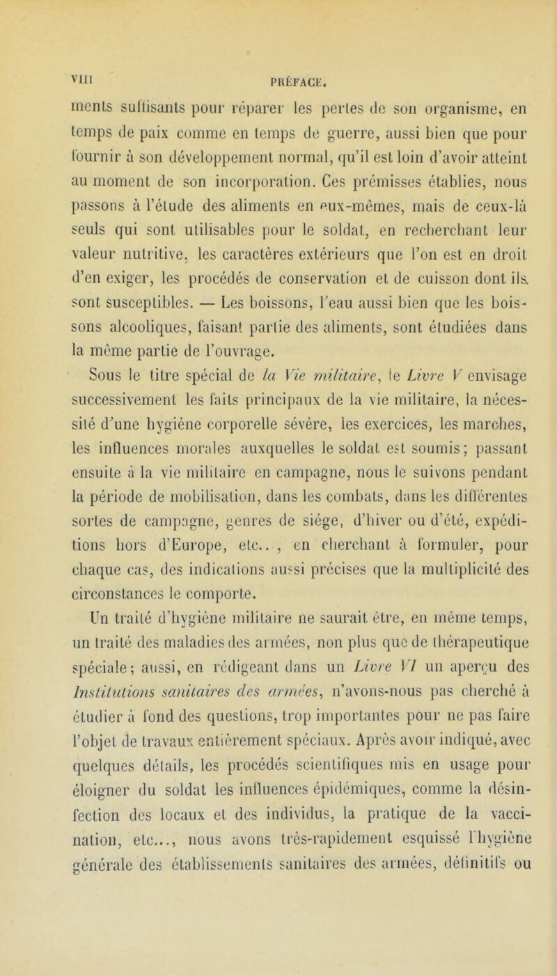 ^'iil PRÉFACIi. mcnts suflisanls pour réparer les perles de son organisme, en temps (Je paix comme en temps de guerre, aussi bien que pour fournir à son développement normal, qu'il est loin d'avoir atteint au moment de son incorporation. Ces prémisses établies, nous passons à l'élude des aliments en eux-mêmes, mais de ceux-là seuls qui sont utilisables pour le soldat, en recliercbant leur valeur nutritive, les caractères extérieurs que l'on est en droit d'en exiger, les procédés de conservation et de cuisson dont ils. sont susceptibles. — Les boissons, Tcau aussi bien que les bois- sons alcooliques, taisant partie des aliments, sont étudiées dans la même partie de l'ouvrage. Sous le titre spécial de la Vie militaire^ ie Livre V envisage successivement les faits principaux de la vie militaire, la néces- sité d'une bygiène corporelle sévère, les exercices, les marches, les influences morales auxquelles le soldat est soumis; passant ensuite à la vie militaire en campagne, nous le suivons pendant la période de mobilisation, dans les combats, dans les dinérenles sortes de campagne, genres de siège, d'hiver ou d'été, expédi- tions hors d'Europe, etc.. , en cherchant à formuler, pour chaque cas, des indications au?si précises que la multiplicité des circonstances le comporte. Un traité d'hygiène militaire ne saurait être, en même temps, un traité des maladies des armées, non plus que de thérapeutique spéciale; aussi, en rédigeant dans un Livre VI un aperçu des Imlitutions sa?iitaires des armées, n'avons-nous pas cherché à étudier à fond des questions, trop importantes pour ne pas faire l'objet de travaux entièrement spéciaux. Après avon- indiqué, avec quelques détails, les procédés scientifiques mis en usage pour éloigner du soldat les inlluences épidémiques, comme la désin- fection des locaux et des individus, la pratique de la vacci- nation, etc., nous avons très-rapidement esquissé Ihygiène générale des établissements sanitaires des armées, délinitifs ou