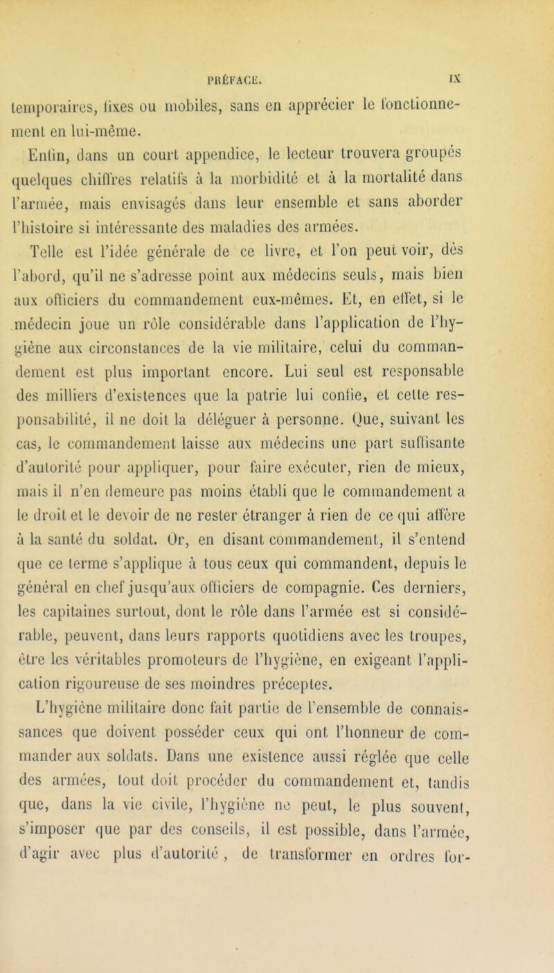 temporaires, lixes ou mobiles, sans en apprécier le lonctionne- menl en lui-même. Enlin, dans un court appendice, le lecteur trouvera groupés quelques chiflres relatifs à la morbidité et à la mortalité dans l'armée, mais envisagés dans leur ensemble et sans aborder riiistoire si intéressante des maladies des armées. Telle est l'idée générale de ce livre, et l'on peut voir, dès l'abord, qu'il ne s'adresse point aux médecins seuls, mais bien aux ofliciers du commandement eux-mêmes, l^^t, en elFet, si le médecin joue un rôle considérable dans l'application de l'hy- giène aux circonstances de la vie militaire, celui du comman- dement est plus important encore. Lui seul est responsable des milliers d'existences que la patrie lui conlie, et celle res- ponsabilité, il ne doit la déléguer à personne. Que, suivant les cas, le commandement laisse aux médecins une part sul'lisante d'autorité pour appliquer, pour foire exéculer, rien de mieux, mais il n'en demeure pas moins établi que le commandement a le droit et le devoir de ne rester étranger à rien de ce qui alfère à la santé du soldat. Or, en disant commandement, il s'entend que ce terme s'applique à tous ceux qui commandent, depuis le général en clief jusqu'aux oi'liciers de compagnie. Ces derniers, les capitaines surtout, dont le rôle dans l'armée est si considé- rable, peuvent, dans leurs rapports quotidiens avec les troupes, être les vérilables promoteurs de l'hygiène, en exigeant l'appli- cation rigoureuse de ses moindres préceptes. L'hygiène militaire donc fait partie de Tensemble de connais- sances que doivent posséder ceux qui ont l'honneur de com- mander aux soldats. Dans une existence aussi réglée que celle des armées, tout doit procéder du commandement et, tandis que, dans la vie civile, l'hygiène ne peut, le plus souvent, s'imposer que par des conseils, il est possible, dans l'armée, d'agir avec plus d'autorité , de transformer en ordres for-