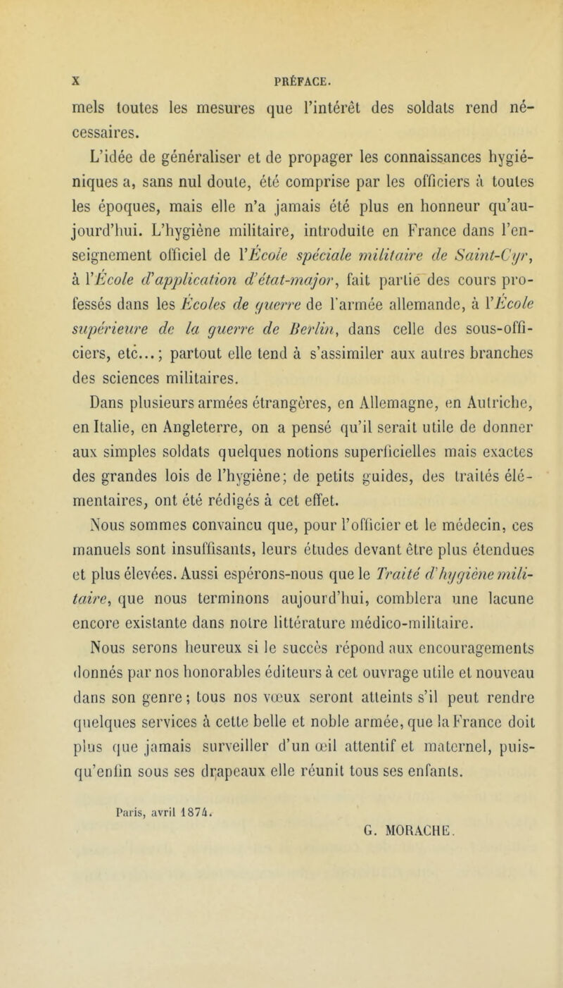 mels toutes les mesures que l'intérêt des soldats rend né- cessaires. L'idée de généraliser et de propager les connaissances hygié- niques a, sans nul doute, été comprise par les officiers à toutes les époques, mais elle n'a jamais été plus en honneur qu'au- jourd'hui. L'hygiène militaire, introduite en France dans l'en- seignement oificiel de VEcoie spéciale militaire de Saint-Cyr, à VÉcole cVapjjlication d'état-major^ fait partie des cours pro- fessés dans les Ecoles de ç/uerre de l'armée allemande, à VEcole supérieiire de la guerre de Berlin, dans celle des sous-offi- ciers, etc...; partout elle tend à s'assimiler aux autres branches des sciences militaires. Dans plusieurs armées étrangères, en Allemagne, en Autriche, en Italie, en Angleterre, on a pensé qu'il serait utile de donner aux simples soldats quelques notions superficielles mais exactes des grandes lois de l'hygiène; de petits guides, des traités élé- mentaires, ont été rédigés à cet effet. Nous sommes convaincu que, pour l'oflicier et le médecin, ces manuels sont insuffisants, leurs études devant être plus étendues et plus élevées. Aussi espérons-nous que le Traité dliygiène mili- taire^ que nous terminons aujourd'hui, comblera une lacune encore existante dans notre littérature médico-militaire. Nous serons heureux si le succès répond aux encouragements donnés par nos honorables éditeurs à cet ouvrage utile et nouveau dans son genre ; tous nos vœux seront atteints s'il peut rendre quelques services à cette belle et noble armée, que la France doit plus que jamais surveiller d'un œil attentif et maternel, puis- qu'enlin sous ses di;apeaux elle réunit tous ses enfants. Paris, avril 1874. G. MORACHEl.