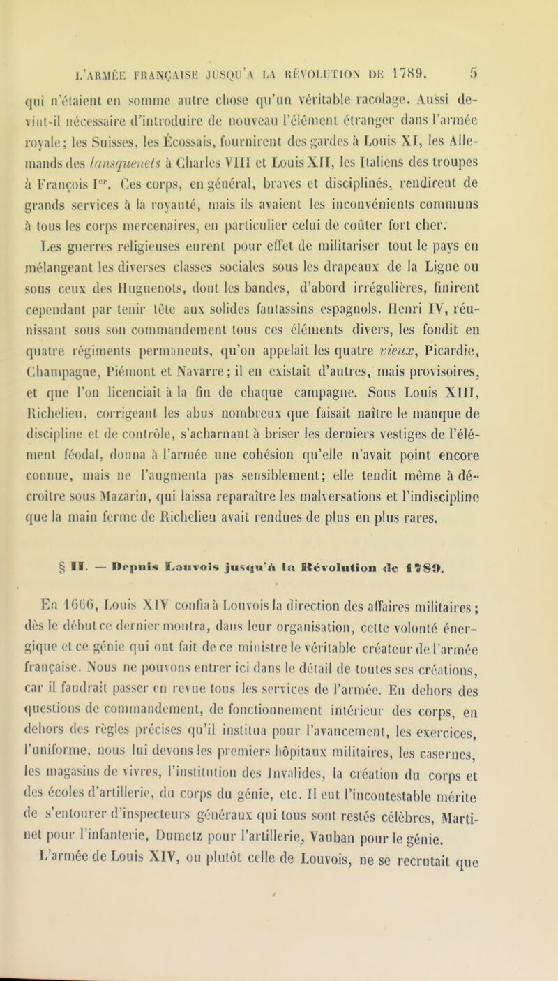 qui n'éiaieiil en somme autre cliose qu'un véritable racolage. Aussi de- vint-il nécessaire d'introduire de nouveau l'élément étranger dans l'armée royale; les Suisses, les Écossais, fournirent des gardes à Louis XI, les Alle- mands des lansquenets à Charles VIII et Louis XII, les Italiens des troupes à François P'. Ces corps, en général, braves et disciplinés, rendirent de grands services à la royauté, mais ils avaient les inconvénients communs à tous les corps mercenaires, en particulier celui de coûter fort cher. Les guerres religieuses eurent pour effet de militariser tout le pays eu mélangeant les diverses classes sociales sous les drapeaux de la Ligue ou sous ceux des Huguenots, dont les bandes, d'abord irréguliéres, finirent cependant par tenir lete aux solides fantassins espagnols. Henri IV, réu- nissant sous son conuDandement tous ces éléments divers, les fondit en quatre régiments permanents, qu'on appelait les quatre vieux, Picardie, (Champagne, Piémont et Navarre; il en existait d'autres, mais provisoires, et que l'on licenciait à la fin de chaque campagne. Sous Louis XIII, Richelieu, corrigeant les abus non^brcux que faisait naître le manque de discipline et de contrôle, s'acharnant à briser les derniers vestiges de l'élé- ment féodal, donna à l'armée une cohésion qu'elle n'avait point encore comme, mais ne l'augmenta pas sensiblement; elle tendit même h dé- croître sous Mazarin, qui laissa reparaître les malversations et l'indiscipline que la main ferme de Richelieu avait rendues de plus en plus rares. § II. — Depuis Lauvois jus<|n''jk la Révolution de f ÎS». En 16G6, Louis XIV confia à I ,ouvois la direction des affaires militaires ; dès le débutcc dernier monlra, dans leur organisation, cette volonté éner- gique et ce génie qui ont fait de ce ministre le véritable créateur de l armée française. Nous ne pouvons entrer ici dans le détail de toutes ses créations, car il faudrait passer en revue tons les services de l'aruiée. En dehors des questions de commandement, de fonctionnement inférieur des corps, en dehors des règles précises qu'il institua pour l'avancement, les exercices, l'uniforme, nous lui devons les premiers hôpitaux miliiaires, les casernes, les magasins de vivres, l'institution des Invalides, la création du corps et des écoles d'artillerie, du corps du génie, etc. Il eut l'incontestable mérite de s'entourer d'inspecteurs généraux qui tous sont restés célèbres. Marti- net pour l'infanterie, Oumetz pour l'artillerie^ Vauban pour le génie. L'armée de Louis XIV, ou plutôt celle de Louvois, ne se recrutait que