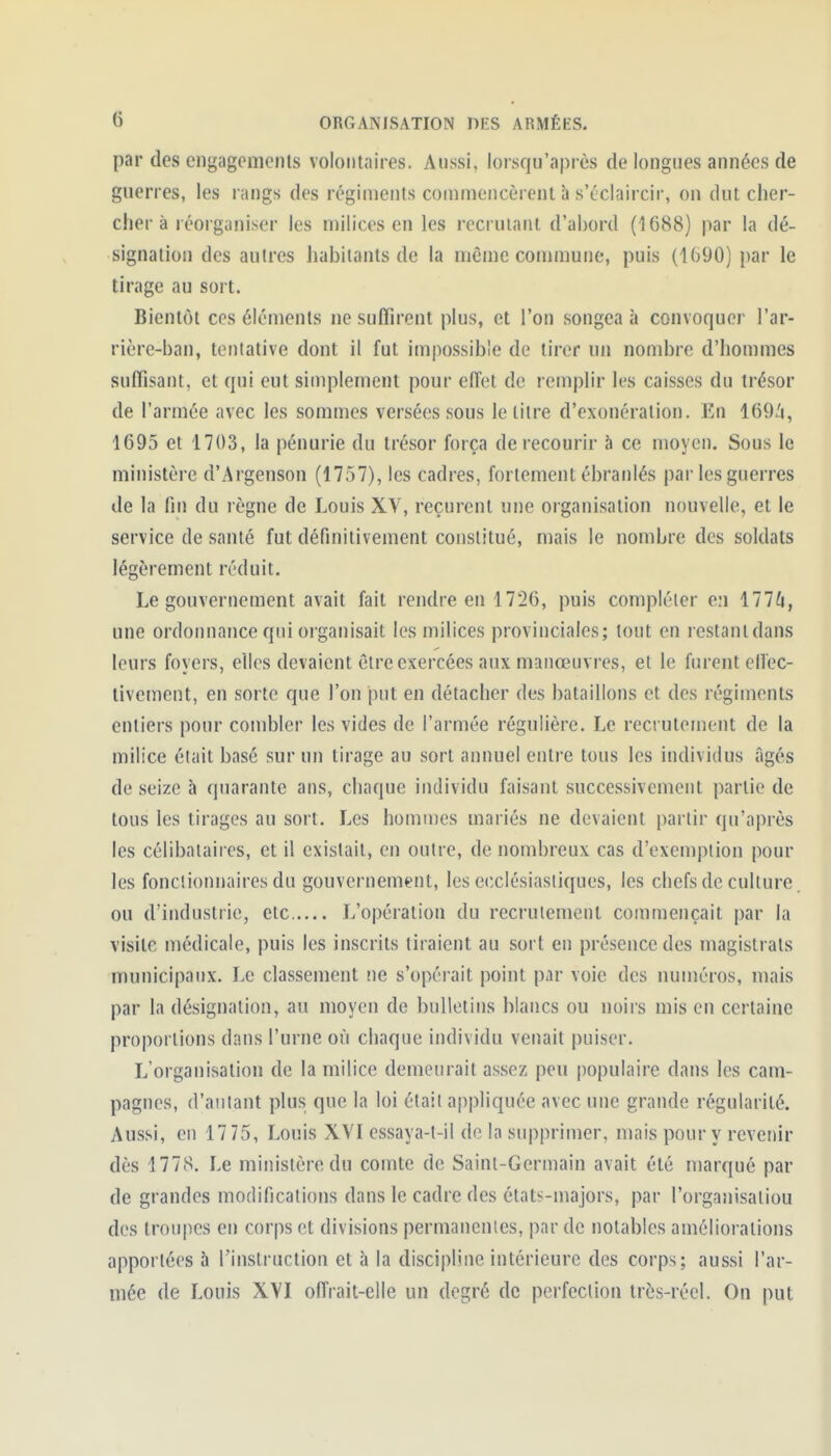 par des engagements volontaires. Aussi, lorsqu'après de longues années de guerres, les rangs des régiments commencèrent à s'éclaircir, on dut cher- cher à réorganiser les milices en les recrutant d'abord (1688) par la dé- signation des autres habitants de la même commune, puis (1()90) par le tirage au sort. Bientôt ces éléments ne sufTirent plus, et l'on songea à convoquer l'ar- rière-ban, tentative dont il fut impossible de tirer un nombre d'hommes suffisant, et qui eut simplement pour effet de remplir les caisses du trésor de l'armée avec les sommes versées sous le titre d'exonération. En 169/i, 1695 et 1703, la pénurie du trésor força de recourir à ce moyen. Sous le ministère d'Argenson (1757), les cadres, fortement ébranlés par les guerres de la fin du règne de Louis XV, reçurent une organisation nouvelle, et le service de santé fut définitivement constitué, mais le nombre des soldats légèrement réduit. Le gouvernement avait fait rendre en 1726, puis compléter en 177^1, une ordonnance qui organisait les milices provinciales; tout en restantdans leurs foyers, elles devaient être exercées aux manœuvres, et le furent elfec- tivement, en sorte que l'on put en détacher des bataillons et des régiments entiers pour combler les vides de l'armée régulière. Le recrutement de la milice était basé sur un tirage au sort annuel entre tous les individus âgés de seize à quarante ans, chaque individu faisant successivement partie de tous les tirages au sort. Les homnies mariés ne devaient partir qu'après les célibataires, et il existait, en outre, de nombreux cas d'exemption pour les fonctionnaires du gouvernement, les ecclésiastiques, les chefs de culture. ou d'industrie, ctc L'opération du recrutement commençait par la visite médicale, puis les inscrits tiraient au sort en présence des magistrats municipaux. Le classement !ie s'opérait point par voie des numéros, mais par la désignation, au moyen de bulletins blancs ou noirs mis en certaine proportions dans l'urne où chaque individu venait puiser. L'organisation de la milice demeurait assez peu populaire dans les cam- pagnes, d'autant plus que la loi était appliquée avec une grande régularité. Aussi, en 17 75, Louis XVI essaya-t-il de la supprimer, mais pour y revenir dès 1778. Le ministère du comte de Saint-Germain avait été marqué par de grandes modifications dans le cadre des états-majors, par l'organisaliou des troupes en corps et divisions permanentes, par de notables améliorations apportées à l'instruction et à la discipline intérieure des corps; aussi l'ar- mée de Louis XVI offrait-elle un degré de perfection très-réel. On put