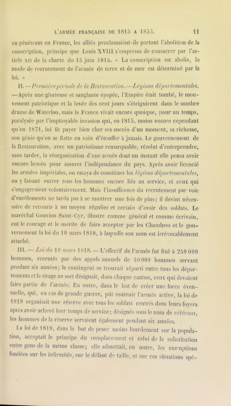 en pénétrant en France, les alliés proclaniaient-ils partout l'abolition de la conscription, principe que Louis XVIII s'empressa de consacrer par l'ar- ticle xii de la charte du 13 juin ISih. « La conscription est abolie, le mode de recrutement de l'armée de terre et de mer est déterminé par la loi. >) ir. —/Premièrepérmk' de la Restauration.—Légions départementales. —Après une glorieuse et sanglante épopée, l'Empire était tombé, le mou- vement patriotique et la levée des cent jours s'éteignirent dans le sombre drame de Waterloo, mais la France vivait encore quoique, pour un temps, paralysée par l'impitoyable invasion qui, en 1815, moins encore cependant qu'en 1871, lui lit payer bien cher ses succès d'un moment, sa richesse, son génie qu'on se llatle en vain d'étoulTor à jamais. Le gouvernement de la Ucstauration, avec un patriotisme reni.arciuable, résolut d'entreprendre, sans tarder, la réorganisation d'une année dont un instant elle pensa avoir encore besoin \wnr assurer l'indépeiulance du pays. Après avoir licencié les armées impériales, on essaya de constituer les légions départementales^ en y faisant enirer tous les hommes encore liés au service, et ceux qui s'engageraient volontairement. Mais l'insuffisance du recrutement par voie d'enrôlements ne larda pas ù se montrer une fois de plus; il devint néces- saire de recourir à un moyen régulier et certain d'avoir des soldats. Le maréchal Gonvion Saint-Cyr, illustre comme général et comme écrivain, eut le courage et le mérite de faire accepter par les Chambres et le gou- vernement la loi du 10 mars 1818, à laquelle son nom est irrévocablement attaché. Iir. — Loi du 10 mars 1818. — L'effectif de l'armée fut fixé à 2.'i0 000 hommes, recrutés par des ap|)els annuels de AOOOO hommes servant pendant six années; le contingent se trouvait réparti entre tous les dépar- tements et le tirage au sort désignait, dans chaque canton, ceux qui devaient faire partie de l'armée. En outre, dans le but de créer une force éven- tuelle, qui, en cas de grande guerre, pût soutenir l'armée active, la loi de 1818 organisait une réserve avec tous les soldais rentrés dans leurs foyers après avoir achevé leur temps de service ; désignés sous le nom de vétérans, les liommes de la réserve servaient également pendant six années. La loi de 1818, dans le but de peser moins lourdement sur la popula- tion, acceptait le principe du remplacement et celui de la substitution entre gens de la même classe; elle admettait, en outre, les cxe-nplions fondées sur les infirmités, sur le défaut de taille, et sur ces situations spé-