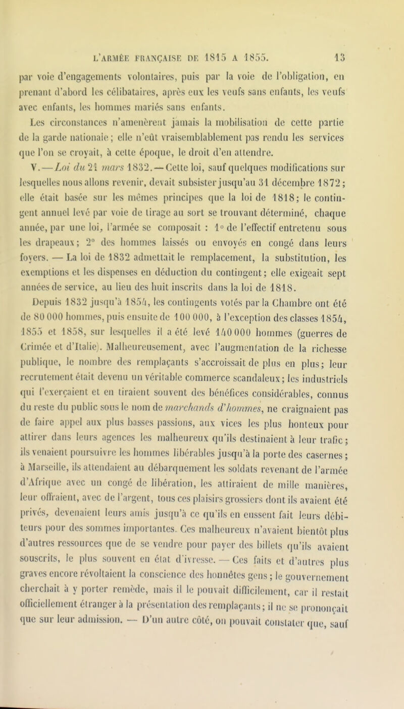 par voie d'engagements volonlaires, puis par la voie de l'obligation, en prenant d'abord les célibataires, après eux les veufs sans enfants, les veufs avec enfants, les hommes mariés sans enfants. Les circonstances n'amenèrent jamais la mobilisation de cette partie de la garde nationaie ; elle n'eût vraisemblablement pas rendu les services que l'on se croyait, à cette époque, le droit d'en attendre. V.—Loi du 2î mars 1832. — Cette loi, sauf quelques modifications sur lesquelles nous allons revenir, devait subsister jusqu'au 31 décemjjre 1872; elle était basée sur les mêmes principes que la loi de 1818; le contin- gent annuel levé par voie de tirage au sort se trouvant déterminé, chaque année, par une loi, l'armée se composait : l«de l'effectif entretenu sous les drapeaux ; T des hommes laissés ou envoyés en congé dans leurs foyers. — La loi de 1832 admettait le remplacement, la substitution, les exemptions et les dispenses en déduction du contingent; elle exigeait sept années de service, au lieu des huit inscrils dans la loi de 1818. Depuis 1832 jusqu'à 1856, les conlin<,'ents volés parla Chambre ont été de 80 000 hommes, puis ensuite de 100 000, 5 l'exception des classes 1856, 1855 et 1858, sur lesquelles il a été levé 140 000 hommes (guerres de Crimée et d'Italie). Malheureusement, avec l'augmcnlation de la richesse publique, le nombre des remplaçants s'accroissait de plus en plus; leur recrutement était devenu un véritable commerce scandaleux; les industriels qui l'exerçaient et en tiraient souvent des bénéfices considérables, connus du reste du public sous le nom de marchands d'hommes, ne craignaient pas de faire ajipel aux plus basses passions, aux vices les plus honteux pour attirer dans leurs agences les malheureux qu'ils destinaient à leur trafic; ils venaient poursuivre les honnnes libérables jusqu'à la porte des casernes ; à Marseille, ils attendaient au débarquement les soldats revenant de l'armée d'Afrique avec un congé de libération, les attiraient de mille manières, leur offraient, avec de l'argent, tous ces plaisirs grossiers dont ils avaient été privés, devenaient leurs amis jusqu'à ce qu'ils en eussent fait leurs débi- teurs pour des sommes importantes. Ces malheureux n'avaient bientôt plus d'autres ressources que de se vendre pour payer des billets qu'ils avaient souscrits, le plus souvent en élat d'ivresse. — Ces faits et d'autres plus graves encore révoltaient la conscience des honnêtes gens ; le gouvernement cherchait à y porter remède, mais il le pouvait difficilement, car il restait olficiellement étranger à la présentalion des remplaçants; il ne se prononçait que sur leur admission. — D'un autre côté, on pouvait constater que, sauf