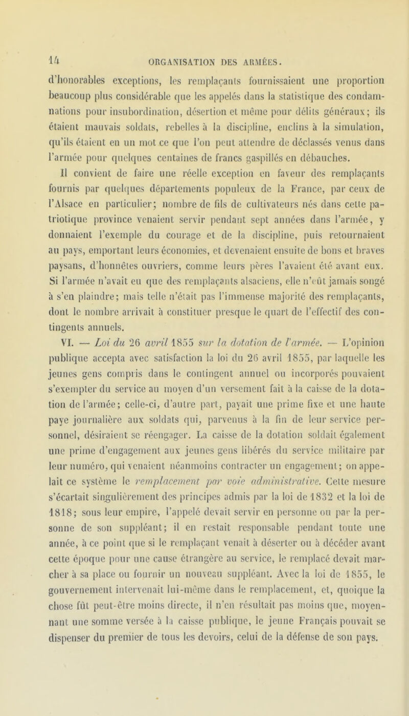 d'honorables exceptions, les reniplaçaiils fournissaient une proportion beaucoup plus considérable que les appelés dans la slalisliquc des condam- nations pour insubordination, désertion et même pour délits généraux; ils étaient mauvais soldats, rebelles à la discipline, enclins à la simulation, qu'ils étaient en un mot ce que l'on peut attendre do déclassés venus dans l'armée pour quelques centaines de francs gaspillés en débauches. 11 convient de faire une réelle exception en faveur des remplaçanis fournis par quel([ues départements populeux de la France, par ceux de l'Alsace en particulier; nombre de fils de cultivateurs nés dans cette pa- triotique province venaient servir pendant sept années dans l'arujée, y donnaient l'exemple du courage et de la discipline, puis retournaient au pays, emportant leurs économies, et devenaient ensuite de bons et braves paysans, d'honnêtes ouvriers, comme leurs pères l'avaient été avant eux. Si l'armée n'avait eu que des remplaçants alsaciens, elle n'eût jamais songé à s'en plaindre; mais telle n'était pas l'immense majorité des remplaçants, dont le nombre arrivait à constituer presque le quart de l'effectif des con- tingents annuels. VI. — Loi du 26 avril 1855 sur la dotation de l'armée. — L'opinion publique accepta avec satisfaction la loi du 26 avril 1855, par lacjuelle les jeunes gens compris dans le contingent annuel ou incorporés pouvaient s'exempter du service au moyen d'un versement fait à la caisse de la dota- tion de l'armée; celle-ci, d'autre part, payait une prime fixe et une haute paye journalière aux soldats qui, parvenus à la fin de leur service per- sonnel, désiraient se réengager. La caisse de la dotation soldait également une prime d'engagement aux jeunes gens libérés du service militaire par leur numéro, qui venaient néanmoins contracter un engagement; on appe- lait ce système le remplacement par voie admiiiistradve. (blette mesure s'écartait singulièrement des principes admis par la loi de 1832 et la loi de 1818; sous leur empire, l'appelé devait servir en personne ou par la per- sonne de son supj)léant; il en restait responsable pendant toute une année, à ce point i\uc si le remplaçant venait à déserter ou à décéder avant cette époque pour une cause étrangère au service, le remplacé devait mar- cher à sa place ou fournir un nouveau suppléant. Avec la loi de 1855, le gouvernement intervenait lui-même dans le rem|)lacement, et, quoique la chose fût peut-être moins directe, il n'en résultait pas moins que, moyen- nant une somme versée à la caisse publique, le jeune Français pouvait se dispenser du premier de tous les devoirs, celui de la défense de son pays.