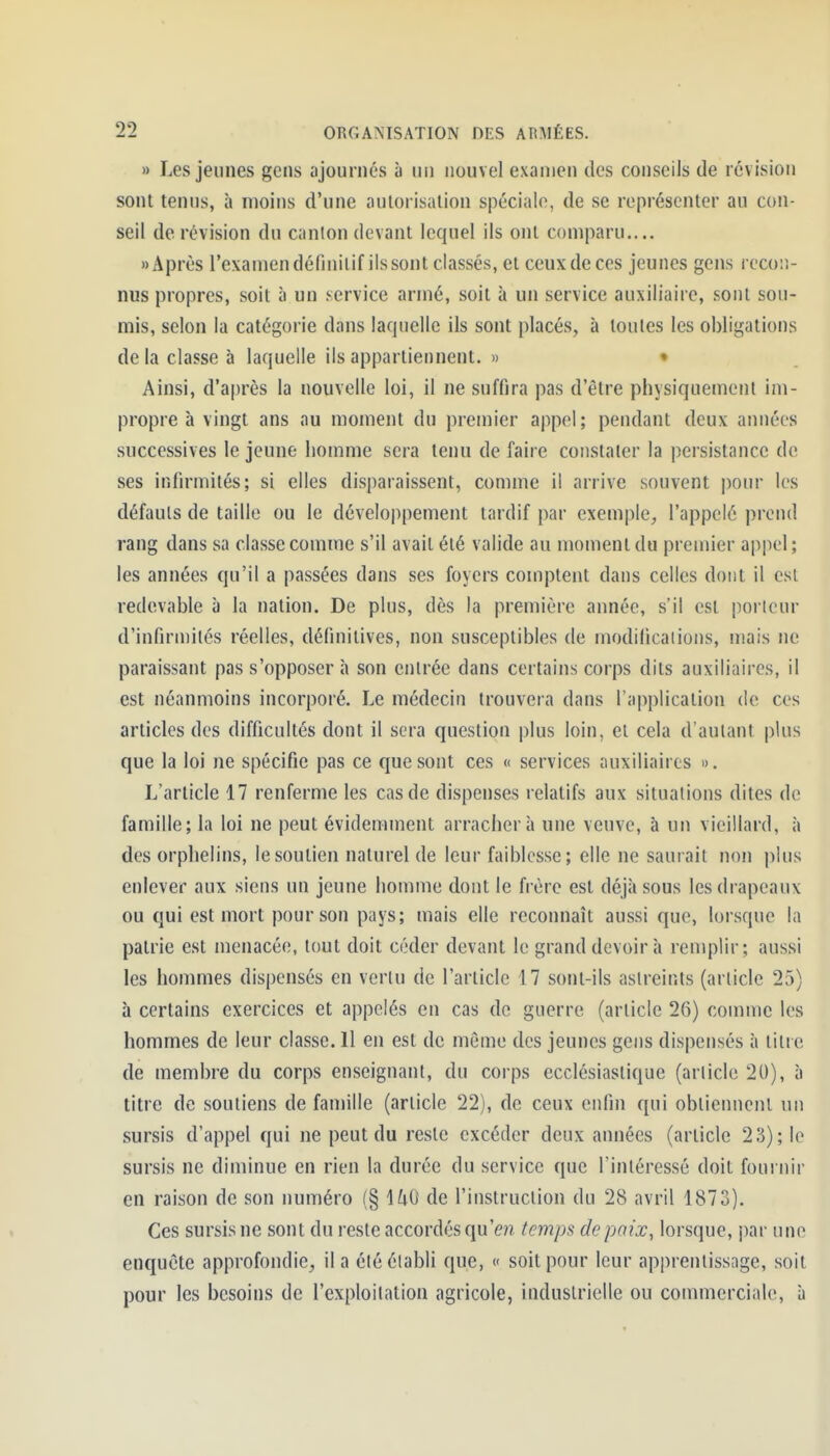» Les jeunes gens ajournés à un nouvel examen des conseils de révision sont tenus, à moins d'une autorisation spéciale, de se représenter au con- seil de révision du canton devant lequel ils ont comparu.... «Après l'examen définit if ils sont classés, et ceux de ces jeunes gens recon- nus propres, soit à un service armé, soit à un service auxiliaire, sont sou- mis, selon la catégorie dans laquelle ils sont placés, à toutes les obligations de la classe à laquelle ils appartiennent. » • Ainsi, d'après la nouvelle loi, il ne suffira pas d'être physiquement im- propre à vingt ans au moment du premier appel; pendant deux années successives le jeune homme sera tenu de faire constater la persistance de ses infirmités; si elles disparaissent, comme il arrive souvent pour les défauts de taille ou le développement tardif par exemple, l'appelé prend rang dans sa classe comme s'il avait été valide au moment du premier appel; les années qu'il a passées dans ses foyers comptent dans celles dont il est redevable à la nation. De plus, dès la première année, s'il est porteur d'infirmités réelles, définitives, non susceptibles de modifications, mais ne paraissant pas s'opposer à son entrée dans certains corps dits auxiliaires, il est néanmoins incorporé. Le médecin trouvera dans l'application de ces articles des difficultés dont il sera question plus loin, et cela d'autant plus que la loi ne spécifie pas ce que sont ces « services auxiliaires ». L'article 17 renferme les cas de dispenses relatifs aux situations dites de famille; la loi ne peut évidemment arrachera une veuve, à un vieillard, à des orphelins, le soutien naturel de leur faiblesse; elle ne saurait non plus enlever aux siens un jeune homme dont le frère est déjà sous les drapeaux ou qui est mort pour son pays; mais elle reconnaît aussi que, lorsque la patrie est menacée, tout doit céder devant le grand devoir à remplir; aussi les hommes dispensés en vertu de l'article 17 sont-ils astreints (article 25) à certains exercices et appelés en cas de guerre (article 26) comme les hommes de leur classe. 11 en est de môme des jeunes gens dispensés à titre de membre du corps enseignant, du corps ecclésiastique (article 20), à titre de soutiens de famille (article 22), de ceux enfin qui obtiennent un sursis d'appel qui ne peut du reste excéder deux années (article Ti) \ le sursis ne diminue en rien la durée du service que l'intéressé doit fournir en raison de son numéro (§ HO de l'instruction du 28 avril 1873). Ces sursis ne sont du reste accordés qu'en temps de poix, lorsque, j)ar une enquête approfondie, il a été établi que, « soit pour leur apprentissage, soit pour les besoins de l'exploitation agricole, industrielle ou commerciale, à