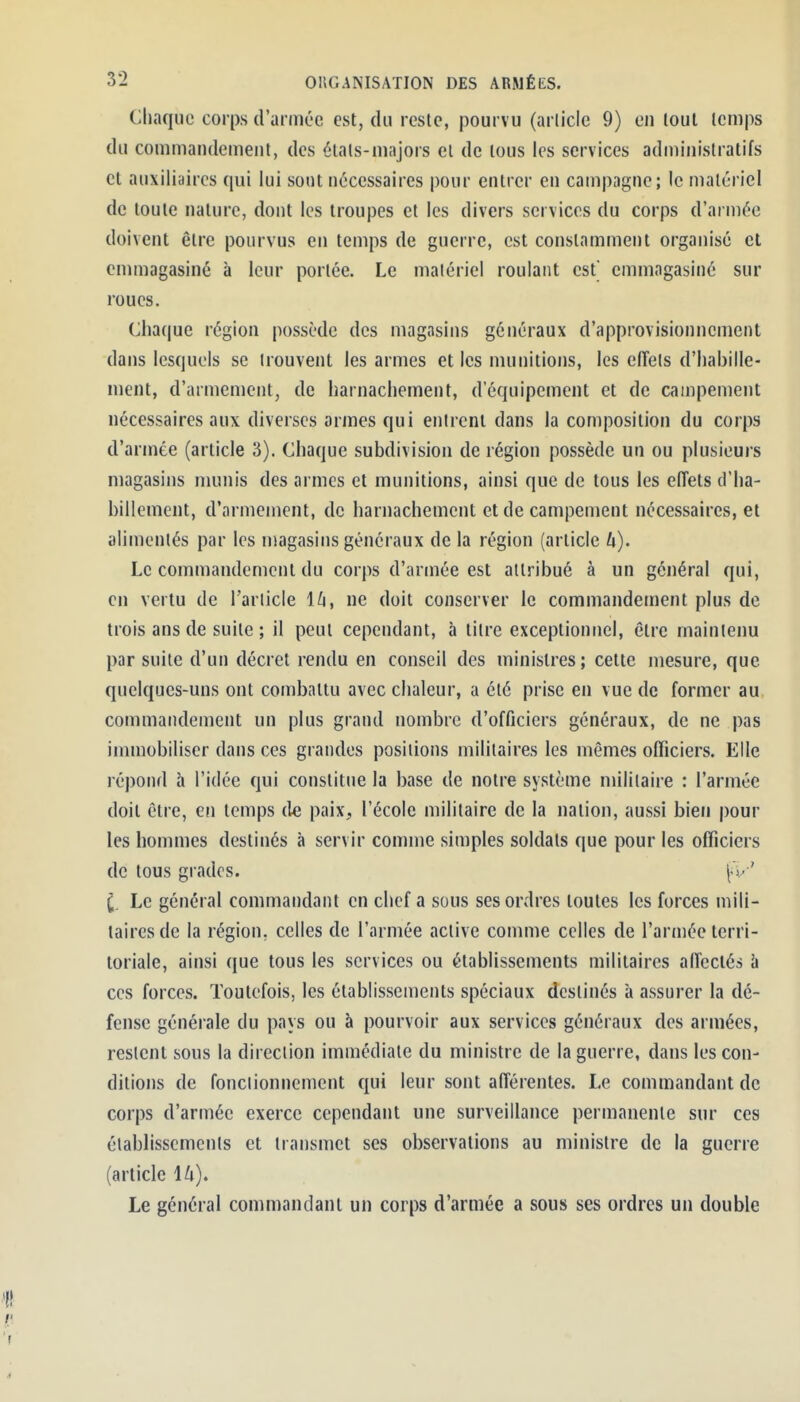 Chaque corps d'armée est, du reste, pourvu (article 9) en tout temps du commandement, des étals-majors el de tous les services administratifs et auxiliaires qui lui sont nécessaires pour entrer en campagne; le matériel de toute nature, dont les troupes et les divers services du corps d'armée doivent être pourvus en temps de guerre, est constamment organisé et emmagasiné à leur portée. Le matériel roulant est emmagasiné sur roues. Clia(|ue région possède des magasins généraux d'approvisionnement dans lesquels se trouvent les armes et les munitions, les effets d'habille- ment, d'armement, de harnachement, d'équipement et de campement nécessaires aux diverses armes qui entrent dans la composition du corps d'armée (article 3). Chaque subdivision de région possède un ou plusieurs magasins munis des armes el munitions, ainsi que de tous les effets d'ha- billement, d'armement, de harnachement et de campement nécessaires, el alimentés par les magasins généraux de la région (arlicle U). Le commandement du corps d'armée est attribué à un général qui, en vertu de l'article l^i, ne doit conserver le commandement plus de trois ans de suite ; il peul cependant, à titre exceptionnel, être maintenu par suite d'un décret rendu en conseil des ministres; cette mesure, que quelques-uns ont combattu avec chaleur, a été prise en vue de former au commandement un plus grand nombre d'officiers généraux, de ne pas immobiliser dans ces grandes positions militaires les mêmes officiers. Elle répond à l'idée qui constitue la base de notre système militaire : l'armée doit être, en temps de paix, l'école militaire de la nation, aussi bien pour les hommes destinés à servir comme simples soldats que pour les officiers de tous grades. v ' ^. Le général commandant en chef a sous ses ordres toutes les forces mili- taires de la région, celles de l'armée active comme celles de l'armée terri- toriale, ainsi que tous les services ou établissements militaires allectés h ces forces. Toutefois, les établissements spéciaux destinés à assurer la dé- fense générale du pays ou à pourvoir aux services généraux des armées, restent sous la direction immédiate du ministre de la guerre, dans les con- ditions de fonctionnement qui leur sont afférentes. Le commandant de corps d'armée exerce cependant une surveillance permanente sur ces établissements et transmet ses observations au ministre de la guerre (article lA). Le général commandant un corps d'armée a sous ses ordres un double