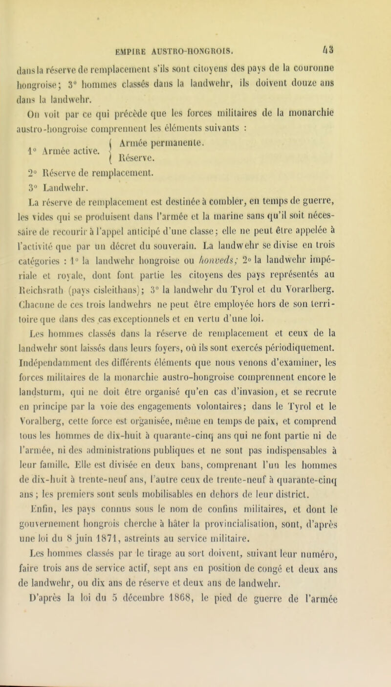 EMPIRE AUSTRO-HONGROIS. 48 dans la réserve de remplacemeiii s'ils sont citoyens des pays de la couronne hongroise; 3 hommes classés dans la landvvehr, ils doivent douze ans dans la landvvehr. On voit par ce qui précède que les forces militaires de la monarchie auslro-hongroise comprennent les éléments suivants : ( Armée permanente. 1° Armée active. < , ( Reserve. 2° Réserve de remplacement. 3° Landvvehr. La réserve de remplacement est destinée à combler, en temps de guerre, les vides qui se produisent dans l'armée et la marine sans qu'il soit néces- saire de recourir à l'appel anticipé d'une classe; elle ne peut être appelée à l'activité que par un décret du souverain. La landvvehr se divise en trois catégories : l la landwehr hongroise ou honveds; 2° la landvvehr impé- riale et royale, dont font partie les citoyens des pays représentés au Reichsrath (pays cisleithans) ; 3 la landwehr du ïyrol et du Yorarlberg. Chacune de ces trois landvvehrs ne peut être employée hors de son terri- toire que dans des cas exceptionnels et en vertu d'une loi. Les homnies classés dans la réserve de remplacement et ceux de la landwehr sont laissés dans leurs foyers, où ils sont exercés périodiquement. Indépendamment des dilîérents éléments que nous venons d'examiner, les forces militaires de la monarchie austro-hongroise comprennent encore le landsturm, (|ui ne doit être organisé qu'en cas d'invasion, et se recrute en principe par la voie des engagements volontaires; dans le Tyrol et le Voralhcrg, cette force est organisée, mênje en temps de paix, et con)prend tous les hommes de dix-huit à quarante-cinq ans qui ne font partie ni de l'armée, ni des administrations publiques et ne sont pas indispensables à leur famille. Elle est divisée en deux bans, comprenant l'un les honnncs de dix-huit à trente-neuf ans, l'autre ceux de trente-neuf à quarante-cinq ans ; les premiers sont seuls mobilisables en dehors de leur district. Lnfin, les pays connus sous le nom de confins militaires, et dont le gouvernement hongrois cherche à hâter la provincialisaiion, sont, d'après une loi du 8 juin 1871, astreints au service nulitaire. Les hommes classés par le tirage au sort doivent, suivant leur numéro, faire trois ans de service actif, sept ans en position de congé et deux ans de landwehr, ou dix ans de réserve et deux ans de landwehr.