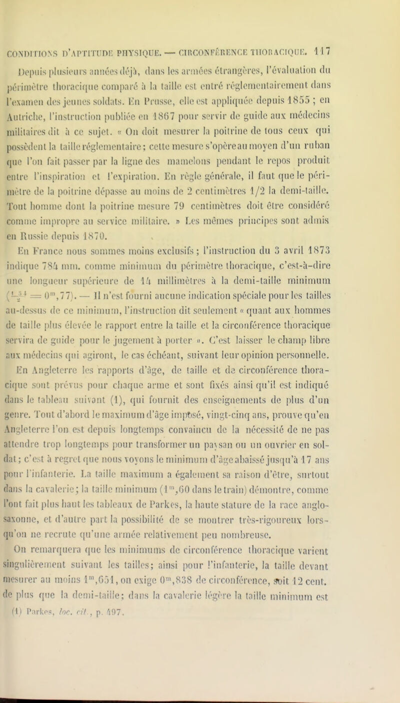 Depuis pitisieiiis amiéesdéj;), dans les armées étrangères, l'évaliialion du j)ériinètre thoraci(|ue comparé à la taille est entré réglemenlairement dans l'examen des jeunes soldats. En Prusse, elle est appliquée depuis 1855 ; en Autriche, l'instruction publiée en 1867 pour servir de guide aux médecins militaires dit à ce sujet. « On doit mesurer la poitrine de tous ceux qui possèdent la taille réglementaire; cette mesure s'opèreau moyen d'un ruban que l'on fait passer par la ligne des mamelons pendant le repos produit entre l'inspiralio!! et l'expiration, lîn règle générale, il faut que le péri- mètre de la poitrine dépasse au moins de 2 centimètres 1/2 la demi-laillo. Tout homme dont la poitrine mesure 79 centimètres doit être considéré comme impropre au service militaire. » Les mêmes principes sont admis en Russie depuis 1S70. En France nous sommes moins exclusifs; l'instruction du 3 avril 1873 indique 78i mm. connue minimum du périmètre thoracique, c'est-à-dire une longueur supérieure de \U millimètres à la dcmi-taille minimum (-^'^ — 0',77). — Il n'est fourni aucune indication spéciale pour les tailles au-dessus de ce minimum, l'instruciion dit seulement « quant aux hommes de taille plus élevée le rapport entre la taille et la circonférence thoracique servira de guide pour le jugement à porter ». C'est laisser le champ libre aux médecins (pii agiront, le cas échéant, suivant leur opinion personnelle, En Angleterre les rapports d'âge, de taille et de circonférence thora- cique sont prévus pour chaque arme et sont fixés ainsi qu'il est indiqué dans le tableau suivant (1), qui fournit des enseignements de plus d'un genre. Tout d'abord le maximum d'âge imposé, vingt-cinq ans, prouve qu'en Angleterre l'on est depuis longtemps convaincu de la nécessité de ne pas attendre trop longtemps pour transformer un pa\san ou un ouvrier en sol- dat ; c'est à regret ([ue nous voyons le minimum d'àgc abaissé jusqu'à 17 ans poiH- l'infanterie. La taille maximum a également sa raison d'être, surtout dans la cavalerie; la taille mininmm (r/iO dans le train) démontre, comme l'ont fait plus haut les [abicaux de Parkcs, la haute stature de la race anglo- saxonne, et d'autre part la possibilité do se montrer très-rigoureux lors- qu'on ne recrute ([u'une armée relativement peu nombreuse. On remarquera (|ue les mininuims de circonférence thoracique varient singulièrement suivant les tailles; ainsi pour l'infanterie, la taille devant mesurer au moins 1\G51, on exige 0'»,838 de circonférence, soit 12 cent, de plus que la dcn)i-taii'e; dans la cavalerie légère la taille minimum est II) Parkf^s, for. n'f , p. 'i97.