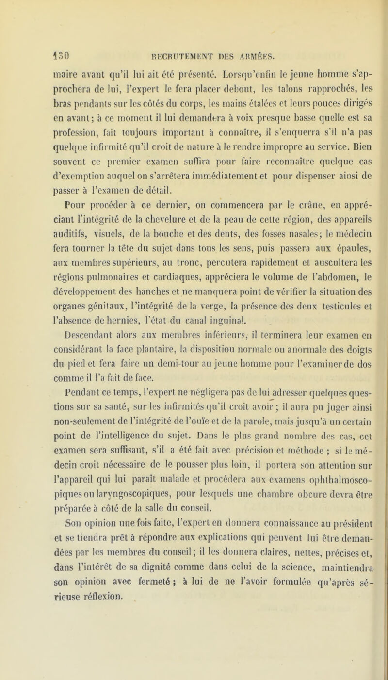 maire avant qu'il lui ait été présenté. LorsqnVnfin le jeune liomme s'ap- prochera de lui, l'expert le fera placer debout, les talons rapprochés, les bras pondants sur les côtés du corps, les mains étalées et leurs pouces dirigés en avant; à ce moment il lui demandera à voix presque basse quelle est sa profession, fait toujours important à connaître, il s'enquerra s'il n'a pas quelque infirmité qu'il croit de nature à le rendre impropre au service. Bien souvent ce premier examen suffira pour faire rcconnaîlre quelque cas d'exemption auquel on s'arrêtera inuiiédiatement et pour dispenser ainsi de passer à l'examen de détail. Pour procéder à ce dernier, on commencera par le crâne, en appré- ciant l'intégrité de la chevelure et de la peau de celte région, des appareils auditifs, visuels, de la bouche et des dents, des fosses nasales; le médecin fera tourner la tête du sujet dans tous les sens, puis passera aux épaules, aux membres supérieurs, au tronc, percutera rapidement et auscultera les régions pulmonaires et cardiaques, appréciera le volume de l'abdomen, le développement des hanches et ne nian(|uora point de vérifier la situation des organes génitaux, l'intégrité de la verge, la présence des deux testicules et l'absence de hernies, l'étal du canal inguinal. Descendant alors aux membres infôiicurs, il terminera leur examen en considérant la face plantaire, la disposition normale ou anormale des doigts du pied et fera faire un demi-tour au jeune homme pour l'examinerde dos comme il l'a fait de face. Pendant ce temps, l'expert ne négligera pas de lui adresser quelques ques- tions sur sa santé, sur les infirmités qu'il croit avoir; il aura pu juger ainsi non-seulement de l'intégrité de l'ouïe et de la parole, mais jusqu'à un certain point de l'intelligence du sujet. Dans le plus grand nombre des cas, cet examen sera suffisant, s'il a été fait avec précision et mélhode ; si h mé- decin croit nécessaire de le pousser plus loin, il portera son attention sur l'appareil qui lui paraît malade et procédera aux examens ophthalmosco- piquesou laryngoscopiques, pour lesquels une chambre obcure devra être préparée à côté de la salle du conseil. Son opinion une fois faite, l'expert en donnera connaissance au président et se tiendra prêt à répondre aux explications qui peuvent lui être deman- dées par les membres du conseil; il les donnera claires, nettes, précises et, dans l'intérêt de sa dignité comme dans celui de la science, maintiendra son opinion avec fermeté; à lui de ne l'avoir formulée qu'après sé- rieuse réflexion.