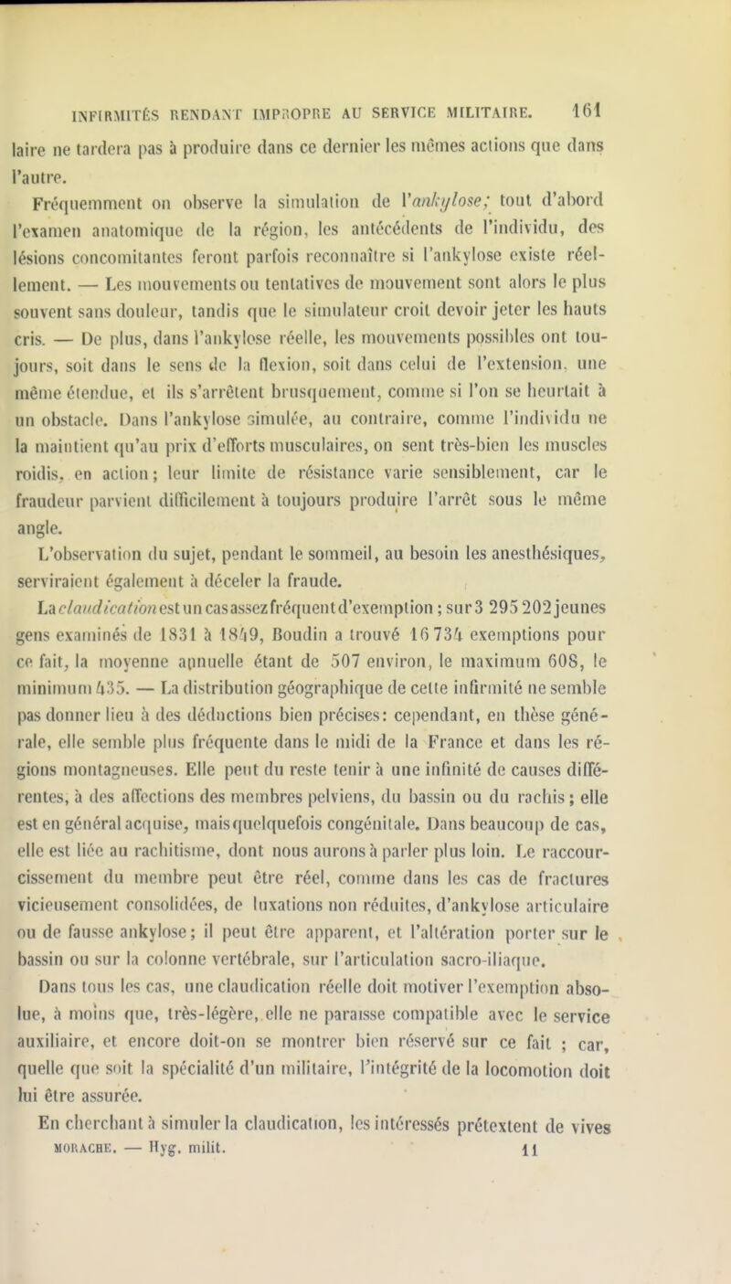 laire ne tardera pas à produire dans ce dernier les mêmes actions qne dans l'autre. Fréquemment on observe la simulaiion de Vanhylose; tout d'abord l'examen anatomique de la région, les antécédents de l'individu, des lésions concomiiantcs feront parfois reconnaître si l'ankylose existe réel- lement. — Les mouvements ou tentatives de mouvement sont alors le plus souvent sans douleur, tandis que le simulateur croit devoir jeter les hauts cris. — De plus, dans l'aukylose réelle, les mouvements possibles ont tou- jours, soit dans le sens de la flexion, soit dans celui de l'extension, une même étendue, et ils s'arrêtent brus(iuement, comme si l'on se heurtait à un obstacle. Dans l'ankylose simulée, au contraire, comme l'individu ne la maintient qu'au prix d'efforts musculaires, on sent très-bien les muscles roidis, en action ; leur limite de résistance varie sensiblement, car le fraudeur parvient diiricilement à toujours produire l'arrêt sous le même angle. L'observation du sujet, pendant le sommeil, au besoin les anesthésiques, serviraient également à déceler la fraude. La <?/fl^^(/^'£'a//o;2 est un cas assez fréquent d'exempt ion ; sur3 295 202jeunes gens examinés de 1831 à 18^9, Boudin a trouvé 16 734 exemptions pour ce fait, la moyenne aimuelle étant de 507 environ, le maximum 608, le minimum ^i35. — La distribution géographique de cette infirmité ne semble pas donner lieu à des déductions bien précises: cependant, en thèse géné- rale, elle semble plus fréquente dans le midi de la France et dans les ré- gions montagneuses. Elle peut du reste tenir à une infinité de causes diffé- rentes, à des affections des membres pelviens, du bassin ou du rachis; elle est en général acquise, maisquelquefois congénitale. Dans beaucoup de cas, elle est liée au rachitisme, dont nous aurons à parler plus loin. Le raccour- cissement du membre peut être réel, comme dans les cas de fractures vicieusement consolidées, de luxations non réduites, d'ankylose articulaire nu de fausse ankylose; il peut être apparent, et l'altération porter sur le bassin ou sur la colonne vertébrale, sur l'articulation sacro-iliaque. Dans tous les cas, une claudication réelle doit motiver l'exemption abso- lue, à moins que, très-légère, elle ne paraisse coiîipatible avec le service auxiliaire, et encore doit-on se montrer bien réservé sur ce fait ; car, quelle que soit la spécialité d'un militaire, l'intégrité de la locomotion doit lui être assurée. En cherchant;! simuler la claudication, les intéressés prétextent de vives MORACHE. — Hyg. milit. 11