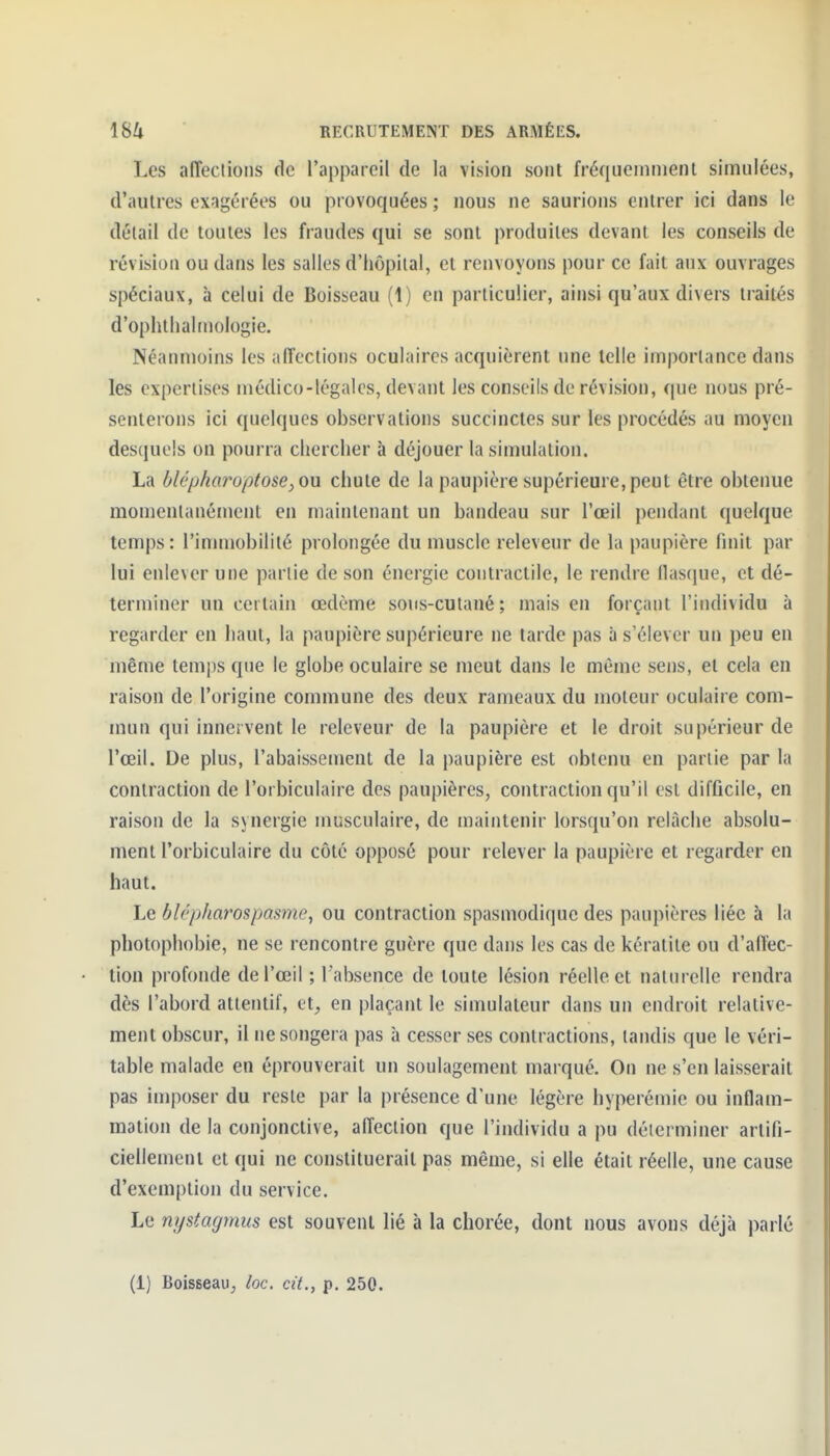 Les alTeclions de l'appareil de la vision sont fréqucinnienl simnlées, d'autres exagérées ou provoquées ; nous ne saurions entrer ici dans le détail de toutes les fraudes qui se sont produites devant les conseils de révision ou dans les salles d'hôpital, et renvoyons pour ce fait aux ouvrages spéciaux, à celui de Boisseau (1) en particulier, ainsi qu'aux divers traités d'ophtlialtnologie. Néanmoins les affections oculaires acquièrent une telle importance dans les expertises médico-légales, devant les conseils de révision, que nous pré- senterons ici quelques observations succinctes sur les procédés au moyen desquels on pourra chercher à déjouer la simulation. La ùlépharoptose, ou chute de la paupière supérieure, peut être obtenue momentanément en maintenant un bandeau sur l'œil pendant quelque temps: l'immobilité prolongée du muscle releveur de la paupière finit par lui enlever une partie de son énergie contractile, le rendre flas(iue, et dé- terminer un certain œdème sons-cutané ; mais en forçant l'individu à regarder en haut, la paupière supérieure ne tarde pas à s'élever un peu en même temps que le globe oculaire se meut dans le même sens, et cela en raison de l'origine commune des deux rameaux du moteur oculaire com- mun qui innervent le releveur de la paupière et le droit supérieur de l'œil. De plus, l'abaissement de la paupière est obtenu en partie par la contraction de l'orbiculaire des paupières, contraction qu'il est difficile, en raison de la synergie musculaire, de maintenir lorsqu'on relâche absolu- ment l'orbiculaire du côté opposé pour relever la paupière et regarder en haut. Le blépharospamie, ou contraction spasmodique des paupières liée à la photophobie, ne se rencontre guère que dans les cas de kératite ou d'aflèc- tion profonde de l'œil ; l'absence de toute lésion réelle et naturelle rendra dès l'abord attentif, et, en plaçant le simulateur dans un endroit relative- ment obscur, il ne songera pas à cesser ses contractions, tandis que le véri- table malade en éprouverait un soulagement marqué. On ne s'en laisserait pas imposer du reste par la présence d'une légère hyperémie ou inflam- mation de la conjonctive, affection que l'individu a pu déterminer artifi- ciellement et qui ne constituerait pas même, si elle était réelle, une cause d'exemption du service. Le nystagmus est souvent lié à la chorée, dont nous avons déjà parlé (1) Boisseau, loc. cit., p. 250.