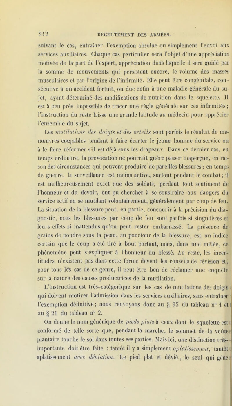 suivant le cas, entraîiier rexcniplion absolue ou simplement l'envoi aux services auxiliaires. Chaque cas particulier sera l'objet d'une appréciation motivée de la part de l'expert, appréciation dans laquelle il sera guidé par la somme de mouvemenis qui persistent encore, le volume des masses musculaires et par l'origine de l'infirmité. Elle peut être congénitale, con- sécutive à un accident fortuit, ou due enfin à une maladie générale du su- jet, ayant déterminé des modifications de nutrition dans le squelette. Il est à peu près impossible de tracer une règle générale sur ces infirmités; l'insli uclion du reste laisse une grande latitude au médecin |iour apprécier l'ensemble du si)jet. Les mutilations des doigts et des orteils sont parfois le résultat de ma- nœuvres coupables tendant à faire écarter le jeune homme du service ou à le faire réformer sïl est déjà sous les drapeaux. Dans ce dernier cas, en temps ordinaire, la provocation ne pourrait guère passer inaperçue, en rai- son des circonstances qui peuvent produire de pareilles blessures; en temps de guerre, la surveillance est moins active, surtout pendant le combat; il est malheureusement exact que des soldats, perdant tout sentiment de l'honneur et du devoir, ont pu chercher à se soustraire aux dangers du service .'ictif en se mutilant volontairement, généralement par coup de feu. La situation de la blessure peut, en partie, concpurir à la précision du dia- gnostic, mais les blessures par coup de feu sont parfois si singulières et leurs elTeis si inattendus qu'on peut rester embarrassé. La présence de grains de pondre sons la peau, au pourtour de la blessure, est un indice certain que le coup a été tiré à bout portant, mais, dans une mêlée, ce phénomène peut s'expliquer à l'honneur du blessé. Au reste, les incer- titudes n'existent pas dans celle forme devant les conseils de révision et,' pour tous h!s cas de ce genre, il peut être bon de réclamer une enquête • sur la nature des causes productrices de la mutilation. L'inslruction est très-catégorique sur les cas de mutilations des doigts • qui doivent motiver l'admission dans les services auxiliaires, sans entraîner - l'exemption définitive; nous renvoyons donc au § 95 du tableau n« 1 eti au § 21 du tableau n 2. On donne le nom générique de pieds plats à ceux dont le squelette esti conformé de telle sorte que, pendant la marche, le sommet de la voûte plantaire touche le sol dans toutes ses parties. Mais ici, une distinction très- importante doit être faite : tantôt il y a simplement aplatissement, tantôt aplatissement avec déviation. Le pied plat et dévié, le seul qui gène