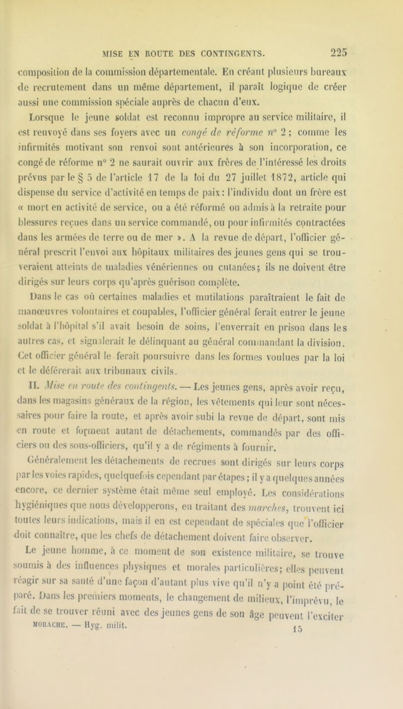 composition de la coniinission départementale. En créant plusieurs bureaux <lc recrutement dans un même dé|)artement, il paraît logi(jue de créer aussi une commission spéciale auprès de chacun d'eux. Lorsque le jeune soldat est reconnu impropre au service militaire, il est renvoyé dans ses foyers avec un congé de réforme n° 2 ; comme les infirmités motivant son renvoi sont antérieures à son incorporation, ce congé de réforme n° 2 ne saurait ouvrir aux frères de l'intéressé les droits prévus par le § 5 de l'article 17 de la loi du 27 juillet 1872, article qui dispense du service d'activité en temps de paix: l'individu dont un frère est « mort en activité de service, ou a été réformé ou admis à la retraite pour blessures reçues dans un service commandé, ou pour infirmités contractées dans les armées de terre ou de mer ». A la revue de départ, l'officier gé- néral prescrit l'envoi aux hôpitaux militaires des jeunes gens qui se trou- veraient atteints de maladies vénériennes ou cutanées; ils ne doivent être dirigés sur leurs corps qu'après guérison complète. Dans le cas où certaines maladies et mutilations paraîtraient le fait de manœuvres volontaires et coupables, l'officier général ferait entrer le jeune soldat à l'hôpital s'il avait besoin de soins, l'enverrait en prison dans les autres cas, et signilerait le délinquant au général commandant la division. Cet officier général le ferait poursuivre dans les formes voulues par la loi et le déférerait aux tribunaux civils. II. Mi!<e en route des co^itinrjents. — Les jeunes gens, après avoir reçu, dans les magasins généraux de la région, les vêtements qui leur sont néces- saires pour faire la roule, et après avoir subi la revue de départ, sont mis en route et fuiment autant de détachements, commandés par des offi- ciers ou des sous-officiers, qu'il y a de régiments à fournir. Généralement les détachemenis de recrues sont dirigés sur leurs corps |)ar les voies rapides, quelquefois cependant par étapes ; il y a (juelques années encore, ce dernier système était même seul employé. Les considérations hygiéniques que nous dévelop|)erons, en traitant des marches, trouvent ici toutes leurs indications, mais il en est cependant de spéciales que l'officier doit connaître, que les chefs de détachement doivent faire observer. Le jeune homme, à ce moment de son existence militaire, se trouve soumis à des influences physiques et morales particulières; elles peuvent réagir sur sa satité d'une façon d'autant plus vive qu'il n'y a point été pré- paré. Dans les premiers moments, le changement de milioux, l'iniprévu, le fait de se trouver réuni avec des jeunes gens de son âge peuvent l'exciter MORACHE. — Hyg. miiit. ^5