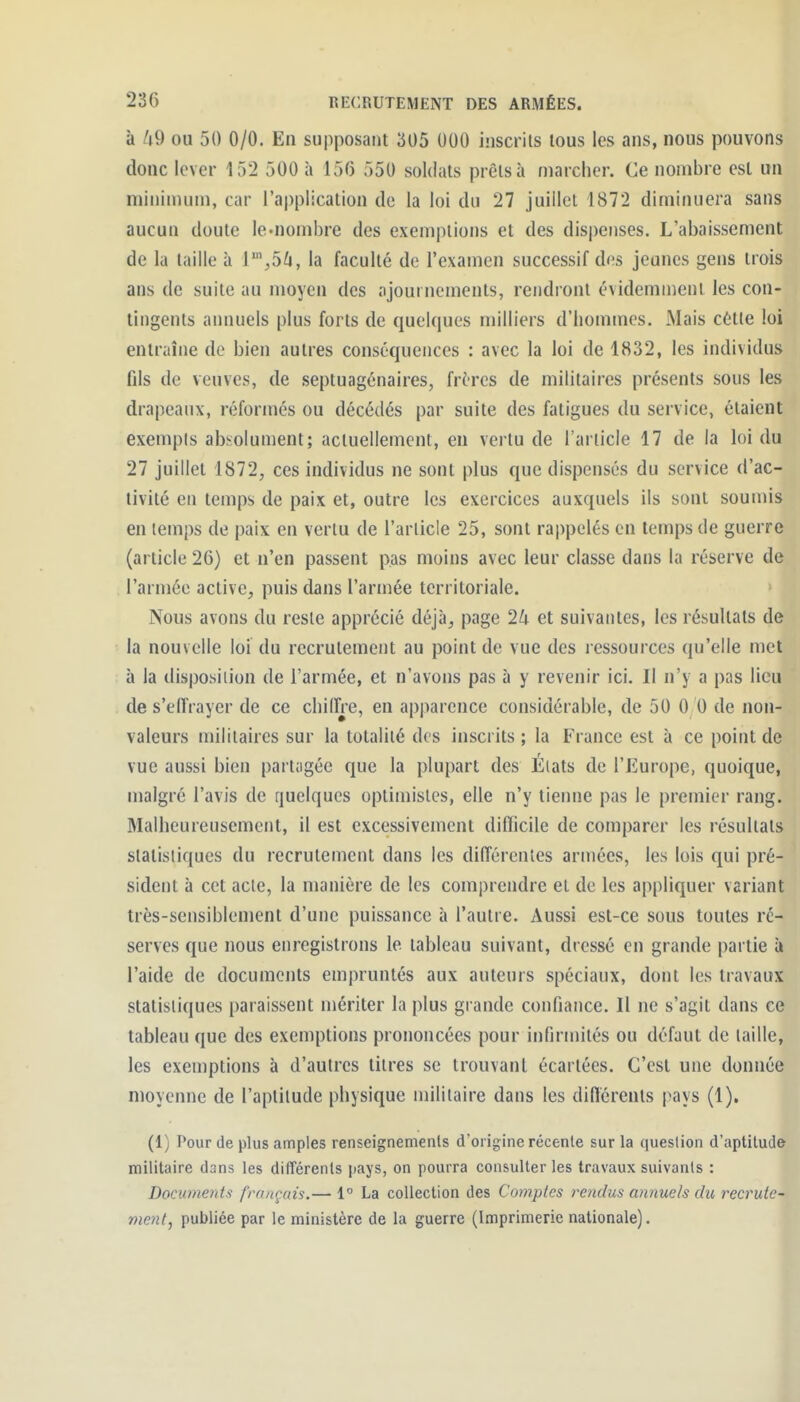 à /i9 ou 50 0/0. En supposant 305 000 inscrits tous les ans, nous pouvons donc lever 152 500 h 156 550 soldats prêts à marcher. Ce nombre est un niininium, car l'application de la loi du 27 juillet 1872 diminuera sans aucun doute le-nombre des exemptions et des dis|)enses. L'abaissement de la taille à l^^ô^, la faculté de l'examen successif des jeunes gens trois ans de suite au moyen des ajournements, rendront évidemment les con- tingents aimuels plus forts de quelques milliers d'hommes. Mais cètle loi entraîne de bien autres conséquences : avec la loi de 1832, les individus fils de veuves, de septuagénaires, frères de militaires présents sous les drapeaux, réformés ou décédés par suite des fatigues du service, étaient exempts absolument; actuellement, en vertu de l'article 17 de la loi du 27 juillet 1872, ces individus ne sont plus que dispensés du service d'ac- tivité en temps de paix et, outre les exercices auxquels ils sont soumis en temps de paix en vertu de l'article 25, sont rappelés en temps de guerre (article 26) et n'en passent pas moins avec leur classe dans la réserve de l'armée active, puis dans l'armée territoriale. > I Nous avons du reste apprécié déjà, page 24 et suivantes, les résultats de la nouvelle loi du recrutement au point de vue des ressources qu'elle met à la disposition de l'armée, et n'avons pas à y revenir ici. Il n'y a pas lieu de s'elîrayer de ce chilFre, en apparence considérable, de 50 0 0 de non- valeurs militaires sur la totalité des inscrits ; la France est à ce point de vue aussi bien partagée que la plupart des Élats de l'Europe, quoique, malgré l'avis de quelques optimistes, elle n'y tiemie pas le premier rang. Malheureusement, il est excessivement difficile de comparer les résultats statistiques du recrutement dans les différentes armées, les lois qui pré- sident à cet acte, la manière de les com|)rendre et de les appliquer variant très-sensiblement d'une puissance à l'autre. Aussi est-ce sous toutes ré- serves que nous enregistrons le tableau suivant, dressé en grande partie à l'aide de documents empruntés aux auteurs spéciaux, dont les travaux statistiques paraissent mériter la plus grande confiance. Il ne s'agit dans ce tableau que des exemptions prononcées pour infirmités ou défaut de taille, les exemptions à d'autres titres se trouvant écartées. C'est une donnée moyenne de l'aptitude physique militaire dans les différents pays (1). (1) Pour de plus amples renseignements d'origine récente sur la question d'aptitude militaire dans les différents pays, on pourra consulter les travaux suivants : Documents fronçais.— 1° La collection des Comptes rendus annuels du recrute^ ment, publiée par le ministère de la guerre (Imprimerie nationale).