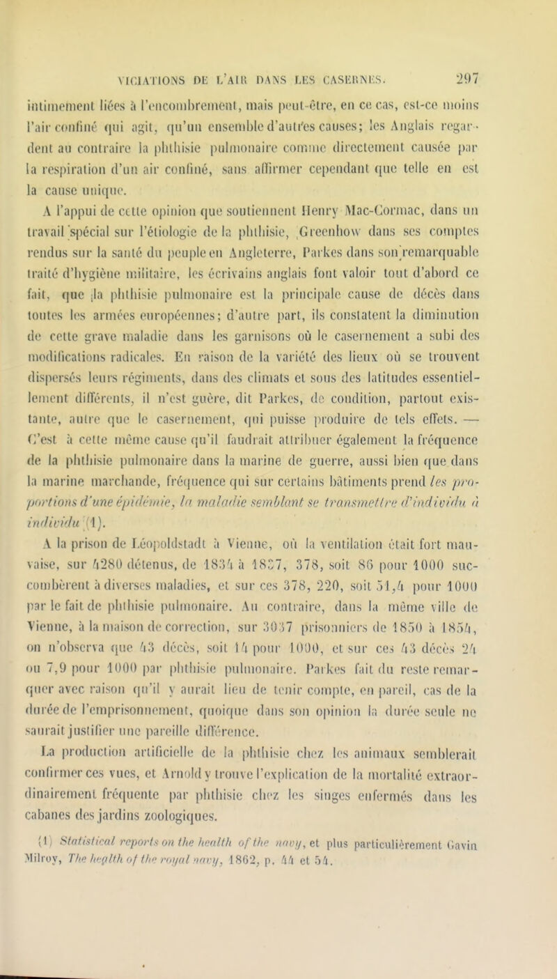 VICIATIOMS nii I/AIU n.ANS LES CASliniNKS. 291 iiuiinemciU liées à IViicomhreiMOîil, mais pcul-êlre, en ce cas, csl-co moins l'air coiiliné qui agit, ([u'uii ensemble d'auti'es causes; les Anglais regar - dent au contraire la pluliisie puliuonaire comme directement causée par la respiration d'un air conliné, sans alfirmer cependant que telle en est la cause unique. A l'appui de cette opinion que soutiennent Henry Mac-Cormac, dans un travail's^)écial sur l'étiologie delà pluliisie, Greenliow dans ses comptes rendus sur la santé du i)eupleen Angleterre, Parkes dans soiù'emarquable traité d'hygiène militaire, les écrivains anglais font valoir tout d'abord ce fait, que ;la plilhisie pulmonaire est la principale cause de décès dans toutes les armées européennes ; d'autre part, ils constatent la diminution de cette grave maladie dans les garnisons où le casernement a subi des modilicalions radicales. Eu raison de la variété des lieux où se trouvent dispersés leurs régiments, dans des climats et sous des latitudes essentiel- lement différents, il n'est guère, dit Parkes, de condition, partout exis- tante, autre que le casersiement, qui puisse produire de tels effets. — C'est à cette même cause qu'il faudrait allribiier également la fréquence de la pluliisie pulmonaire dans la marine de guerre, aussi bien que dans la marine marchande, fréquence qui sur certains bâtiments prend/é'.s- pro- portions d'une épidémie, la maladie semblant se transmettre d'individu à individu (i). A la prison de LéojX)ldstadt à Vienne, où la ventilation était fort mau- vaise, sur ^i280 détenus, de 183't à 18^7, 378, soit 86 pour 1000 suc- combèrent à diverses maladies, et sur ces 378, 220, soit pour 1000 par le fait de phihisie pulmonaire. Au contraire, dans la même ville do Vienne, à la maison de correction, sur 30:]7 prisonniers de 18r)0 à l85Zi, on n'observa que ^i3 décès, soit Ki pour 1000, et sur ces ^i3 décès 'l'i ou 7,9 pour 1000 |)ar plilhisie pulmonaire. Paikes fait du reste remar- quer avec raison qu'il y aurait lieu de tenir compte, en pareil, cas de la durée de l'emprisonnement, quoique dans son opinion la durée seule no saurait jusiilier une pareille différence. La production artificielle de la phtliisic chf/, les animaux semblerait confirmer ces vues, et Arnold y trouve l'explication de la mortalité extraor- dinairemenl fréquente par phthisie chez les singes enfermés dans les cabanes des jardins zoologiques, (1) Stntistical reporta; on the health of the >wv!/,el plus particulièrement Gavia Milroy, The /fçlth of f/»' r<,i/ol om-i/, [HQ'2, p. et ô'i.