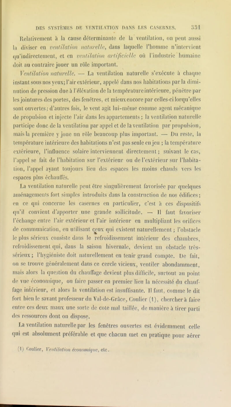 Hclalivcmcnt à la cause déterminante de la ventilation, (in ponl aussi la diviser en ventilation naturelle, dans laquelle l'homme n'intervient (|u'indirectement, et en ventilation artificielle où Tindustric humaine doit au contraire jouer un rôle important. Ventilation naturelle. — La ventilation naturelle s'exécute à cliaqiie instant sons nos yeux; l'air extérieur, appelé dans nos habitations parla dimi- nution de pression due à l'élévation de la température intérieure, pénétre par les jointures des portes, des fenêtres, et mieux encore par celles-ci lorqu'elles sont ouvertes; d'autres fois, le vent agit lui-môme connue agent mécanique de propulsion et injecte l'air dans les apparlemenis ; la ventilation naturelle participe donc de la ventilation par appel et de la vcnlilalion par propulsion, mais la première y joue un rôle beaucoup plus important. — Du reste, la température intérieure des habitations n'est pas seule enjeu ; la lempévaliu'e extérieure, l'influence solaire interviennent directement; suivant le cas, l'appel se fait de l'habitation sur l'extérieur ou de l'extérieur sur l'habita- tion, l'appel ayant toujours lieu des espaces les moins chauds vers les espaces plus échaulîés. La ventilation naturelle peut être singulièrement favorisée par quelques aménagemenis fort simples introduits dans la construction de nos édifices; (Ml ce qui concerne les casernes en particulier, c'est à ces dispositifs (pi'il convient d'apporter une grande sollicitude. — Il faut favoriser l'échange entre l'air extérieur et l'air intérieur en multipliant les orifices de communication, eu uiilisant ceux qui existent naturellement ; l'obstacle le plus sérieux consiste dans le refroidissement intérieur des chambres, refroidissement qui, dans la saison hivernale, devient un obstacle très- sérieux ; l'hygiéniste doit naturellement en tenir grand compte. De fait, on se trouve généralement dans ce cercle vicieux, ventiler abondamment, mais alors la question du chauffage devient plus difficile, surtout au point de vue écononuquC;, ou faire passer en premier lien la nécessité du chauf- fage intérieur, et alors la ventilation est insuffisante. Il faut, comme le dit fort bien le savant professeur du Val-de-Grace, Confier (1), cherchera faire entre ces deux maux une sorte de cote mal taillée, de manière à tirer parti des ressources dont on dispose. La ventilation naturelle par les fenêtres ouvertes est évidemment celle qui est absolument préférable et que chacun met en pratique pour aérer